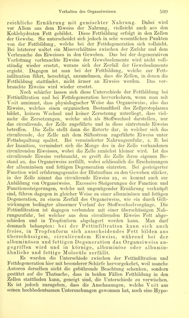 reichliche Ernährung mit gemischter Nahrung. Dabei wird vor Allem aus dem Eiweiss der Nahrung, vielleicht auch aus den Kohlehydraten Fett gebildet. Diese Fettbilclung erfolgt in den Zellen der Gewebe. Sie unterscheidet sich jedoch in sehr wesentlichen Punkten von der Fettbildung 7 welche bei der Fettdegeneration sich vollzieht. Bei letzterer waltet ein Missverhältniss zwischen der Zufuhr und dem Verbrauche des Eiweisses in den Geweben. Das bei der degenerativen Verfettung verbrauchte Eiweiss der Gewebselemente wird nicht voll- ständig wieder ersetzt, woraus sich der Zerfall der Gewebselemente ergiebt. Dagegen ist man bei der Fettbildung, welche zur Fett- infiltration führt, berechtigt, anzunehmen, dass die Zellen, in denen die Fettbildung stattfindet, nicht ärmer an Eiweiss werden. Das ver- brauchte Eiweiss wird wieder ersetzt. Noch schärfer lassen sich diese Unterschiede der Fettbildung bei Fettinfiltration und bei Fettdegeneration hervorkehren, wenn man mit Voit annimmt, dass physiologischer Weise das Organeiweiss, also das Eiweiss, welches einen organischen Bestancltheil des Zellprotoplasma bildet, keinem Wechsel und keiner Zersetzung unterliegt, dass viel- mehr die Zersetzungen, welche sich als Stoffwechsel darstellen, nur das circulirende, der Zelle zugeführte und in diese eintretende Eiweiss betreffen. Die Zelle stellt dann die Betörte dar, in welcher sich das circulirende, der Zelle mit dem Säftestrom zugeführte Eiweiss unter Fettabspaltung spaltet. Bei verminderter Nahrungszufuhr, z. B. bei der Inanition, vermindert sich die Menge des in der Zelle vorhandenen circulirenden Eiweisses, wobei die Zelle zunächst kleiner wird. Ist das circulirende Eiweiss verbraucht, so greift die Zelle ihren eigenen Be- stand an, das Organeiweiss zerfällt, wobei schliesslich die Erscheinungen der albuminösen und fettigen Degeneration eintreten. Bei gesteigerter Function wird erfahrungsgemäss der Blutzufluss zu den Geweben stärker, in der Zelle nimmt das circulirende Eiweiss zu, es kommt auch zur Anbildung von Organeiweiss. Excessive Steigerungen der Function und Functionssteigerungen, welche mit ungenügender Ernährung verknüpft sind, führen dagegen in gleicher Weise zu einer albuminösen und fettigen Degeneration, zu einem Zerfall des Organeiweiss, wie ein durch Gift- wirkungen bedingter abnormer Verlauf der Stoffwechsel Vorgänge. Die Fettinfiltration ist dagegen verbunden mit einer überschüssigen Nah- rungszufuhr, bei welcher aus dem circulirenden Eiweiss Fett abge- schieden und in Tropfenform abgelagert werden kann. Man darf demnach behaupten: bei der Fettinfiltration kann sich auch freies, in Tropfenform sich ausscheidendes Fett bilden aus überschüssigem, circulirendem Eiweiss, während bei der albuminösen und fettigen Degeneration das Organeiweiss an- gegriffen wird und in körnige, albuminöse oder albumin- ähnliche und fettige Molecüle zerfällt. Es wurden die Unterschiede zwischen der Fettinfiltration und Fettdegeneration hier mit besonderer Schärfe hervorgekehrt, weil manche Autoren derselben nicht die gebührende Beachtung schenken, sondern gestützt auf die Thatsache, dass in beiden Fällen Fettbildung in den Zellen stattfinden kann, geneigt sind, die Unterschiede zu verwischen. Es ist jedoch zuzugeben, dass die Anschauungen, welche Voit aus seinen hochbedeutsamen Untersuchungen gewonnen hat, noch eine Hypo-