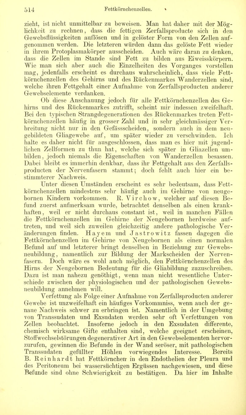 zieht, ist nicht unmittelbar zu beweisen. Man hat daher mit der Mög- lichkeit zu rechnen, dass die fettigen Zerfallsproducte sich in den Gewebsflüssigkeiten auflösen und in gelöster Form von den Zellen auf- genommen werden. Die letzteren würden dann das gelöste Fett wieder in ihrem Protoplasmakörper ausscheiden. Auch wäre daran zu denken, dass die Zellen im Stande sind Fett zu bilden aus Eiweisskörpern. Wie man sich aber auch die Einzelheiten des Vorganges vorstellen mag, jedenfalls erscheint es durchaus wahrscheinlich, dass viele Fett- körnchenzellen des Gehirns und des Rückenmarkes Wanderzellen sind, welche ihren Fettgehalt einer Aufnahme von Zerfallsproclucten anderer Gewebselemente verdanken. Ob diese Anschauung jedoch für alle Fettkörnchenzellen des Ge- hirns und des Rückenmarkes zutrifft, scheint mir indessen zweifelhaft. Bei den typischen Strangdegenerationen des Rückenmarkes treten Fett- körnchenzellen häufig in grosser Zahl und in sehr gleichmässiger Ver- breitung nicht nur in den Gefässscheiden, sondern auch in dem neu- gebildeten Gliagewebe auf, um später wieder zu verschwinden. Ich halte es daher nicht für ausgeschlossen, dass man es hier mit jugend- lichen Zellformen zu thun hat, welche sich später in Gliazellen um- bilden, jedoch niemals die Eigenschaften von Wanderzellen besassen. Dabei bleibt es immerhin denkbar, dass ihr Fettgehalt aus den Zerfalls- producten der Nervenfasern stammt-, doch fehlt auch hier ein be- stimmterer Nachweis. Unter diesen Umständen erscheint es sehr bedeutsam, dass Fett- körnchenzellen mindestens sehr häufig auch im Gehirne von neuge- bornen Kindern vorkommen. R. Virchow, welcher auf diesen Be- fund zuerst aufmerksam wurde, betrachtet denselben als einen krank- haften, weil er nicht durchaus constant ist, weil in manchen Fällen die Fettkörnchenzellen im Gehirne der Neugebornen herclweise auf- treten, und weil sich zuweilen gleichzeitig andere pathologische Ver- änderungen finden. Hayem und Jastrowitz fassen dagegen die Fettkörnchenzellen im Gehirne von Neugebornen als einen normalen Befund auf und letzterer bringt denselben in Beziehung zur Gewebs- neubildung, namentlich zur Bildung der Markscheiden der Nerven- fasern. Doch wäre es wohl auch möglich, den Fettkörnchenzellen des Hirns der Neugebornen Bedeutung für die Gliabildung zuzuschreiben. Dazu ist man nahezu genöthigt, wenn man nicht wesentliche Unter- schiede zwischen der physiologischen und der pathologischen Gewebs- neubildung annehmen will. Verfettung als Folge einer Aufnahme von Zerfallsproducten anderer Gewebe ist unzweifelhaft ein häufiges Vorkommniss, wenn auch der ge- naue Nachweis schwer zu erbringen ist. Namentlich in der Umgebung von Transsudaten und Exsudaten werden sehr oft Verfettungen von Zellen beobachtet. Insoferne jedoch in den Exsudaten differente, chemisch wirksame Gifte enthalten sind, welche geeignet erscheinen, Stoffwechselstörungen degenerativer Art in den Gewebselementen hervor- zurufen, gewinnen die Befunde in der Wand seröser, mit pathologischen Transsudaten gefüllter Höhlen vorwiegendes Interesse. Bereits B. Reinhardt hat Fettkörnchen- in den Endothelien der Pleura und des Peritoneum bei wassersüchtigen Ergüssen nachgewiesen, und diese Befunde sind ohne Schwierigkeit zu bestätigen. Da hier im Inhalte