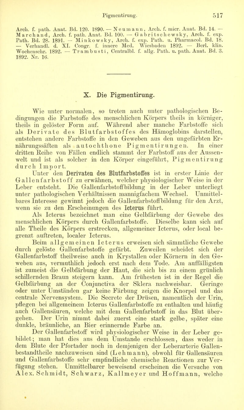 Arch. f. path. Anat. Bd. 120. 1890. — Neumann, Arch. f. micr. Anat. Bd. 14. — Marchand, Arch. f. path. Anat. Bd. 100. — G abritschewsky, Arch. f. exp. Path. Bd. 28. 1891. - Minkowsky, Arch. f. exp. Path. u. Pharmacol. Bd. 18. — Verhandl. d. XI. Congr. f. innere Med. Wiesbaden 1892. — Berl. klin. Wochenschr. 1892. — Trambusti, Centralbl. f. allg. Path. u. path. Anat. Bd. 3. 1892. Nr. 16. X. Die Pigmentirung. Wie unter normalen, so treten auch unter pathologischen Be- dingungen die Farbstoffe des menschlichen Körpers theils in körniger, theils in gelöster Form auf. Während aber manche Farbstoffe sich als Derivate des Blutfarbstoffes des Hämoglobins darstellen, entstehen andere Farbstoffe in den Geweben aus den ungefärbten Er- nährungssäften als autochthone Pigmentirungen. In einer dritten Reihe von Fällen endlich stammt der Farbstoff aus der Aussen- welt und ist als solcher in den Körper eingeführt, Pigmentirung durch Import. Unter den Derivaten des Blutfarbstoffes ist in erster Linie der Gallenfarbstoff zu erwähnen, welcher physiologischer Weise in der Leber entsteht. Die Gallenfarbstoffbildung in der Leber unterliegt unter pathologischen Verhältnissen mannigfachem Wechsel. Unmittel- bares Interesse gewinnt jedoch die Gallenfarbstoff bildung für den Arzt, wenn sie zu den Erscheinungen des Icterus führt. Als Icterus bezeichnet man eine Gelbfärbung der Gewebe des menschlichen Körpers durch Gallenfarbstoffe. Dieselbe kann sich auf alle Theile des Körpers erstrecken, allgemeiner Icterus, oder local be- grenzt auftreten, localer Icterus. Beim allgemeinen Icterus erweisen sich sämmtliche Gewebe durch gelöste Gallenfarbstoffe gefärbt. Zuweilen scheidet sich der Gallenfarbstoff theilweise auch in Krystallen oder Körnern in den Ge- weben aus, vermuthlich jedoch erst nach dem Tode. Am auffälligsten ist zumeist die Gelbfärbung der Haut, die sich bis zu einem grünlich schillernden Braun steigern kann. Am frühesten ist in der Regel die Gelbfärbung an der Conjunctiva der Sklera nachweisbar. Geringe oder unter Umständen gar keine Färbung zeigen die Knorpel und das centrale Nervensystem. Die Secrete der Drüsen, namentlich der Urin, pflegen bei allgemeinem Icterus Gallenfarbstoffe zu enthalten und häufig auch Gallensäuren, welche mit dem Gallenfarbstoff in das Blut über- gehen. Der Urin nimmt dabei zuerst eine stark gelbe, später eine dunkle, bräunliche, an Bier erinnernde Farbe an. Der Gallenfarbstoff wird physiologischer Weise in der Leber ge- bildet; man hat dies aus dem Umstände erschlossen, dass weder in dem Blute der Pfortader noch in demjenigen der Leberarterie Gallen- bestandtheile nachzuweisen sind (Lehman n), obwohl für Gallensäuren und Gallenfarbstoffe sehr empfindliche chemische Reactionen zur Ver- fügung stehen. Unmittelbarer beweisend erscheinen die Versuche von Alex. Schmidt, Schwarz, Kallmeyer und Hoffmann, welche