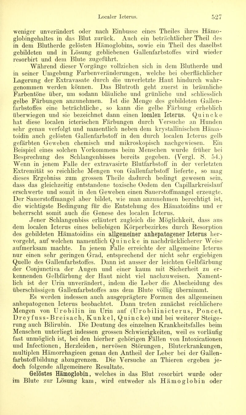 weniger unverändert oder nach Einbusse eines Theiles ihres Hämo- globingehaltes in das Blut zurück. Auch ein beträchtlicher Theil des in dem Blutherde gelösten Hämoglobins, sowie ein Theil des daselbst gebildeten und in Lösung gebliebenen Gallenfarbstoffes wird wieder resorbirt und dem Blute zugeführt. Während dieser Vorgänge vollziehen sich in dem Blutherde und in seiner Umgebung Farbenveränderungen, welche bei oberflächlicher Lagerung der Extravasate durch die unverletzte Haut hindurch wahr- genommen werden können. Das Blutroth geht zuerst in bräunliche Farbentöne über, um sodann bläuliche und grünliche und schliesslich gelbe Färbungen anzunehmen. Ist die Menge des gebildeten Gallen- farbstoffes eine beträchtliche, so kann die gelbe Färbung erheblich überwiegen und sie bezeichnet dann einen localen Icterus. Quincke hat diese localen icterischen Färbungen durch Versuche an Hunden sehr genau verfolgt und namentlich neben dem krystallinischen Häma- toidin auch gelösten Gallenfarbstoff in den durch localen Icterus gelb gefärbten Geweben chemisch und mikroskopisch nachgewiesen. Ein Beispiel eines solchen Vorkommens beim Menschen wurde früher bei Besprechung des Schlangenbisses bereits gegeben. (Vergl. S. 54.) Wenn in jenem Falle der extravasirte Blutfarbstoff in der verletzten Extremität so reichliche Mengen von Gallenfarbstoff lieferte, so mag dieses Ergebniss zum grossen Theile dadurch bedingt gewesen sein, dass das gleichzeitig entstandene toxische Oedem den Capillarkreislanf erschwerte und somit in den Geweben einen Sauerstoffmangel erzeugte. Der Sauerstoffmangel aber bildet, wie man anzunehmen berechtigt ist, die wichtigste Bedingung für die Entstehung des Hämatoidins und er beherrscht somit auch die Genese des localen Icterus. Jener Schlangenbiss erläutert zugleich die Möglichkeit, dass aus dem localen Icterus eines beliebigen Körperbezirkes durch Resorption des gebildeten Hämatoidins ein allgemeiner anhepatogener Icterus her- vorgeht, auf welchen namentlich Quincke in nachdrücklicherer Weise aufmerksam machte. In jenem Falle erreichte der allgemeine Icterus nur einen sehr geringen Grad, entsprechend der nicht sehr ergiebigen Quelle des Gallenfarbstoffes. Dann ist ausser der leichten Gelbfärbung der Conjunctiva der Augen und einer kaum mit Sicherheit zu er- kennenden Gelbfärbung der Haut nicht viel nachzuweisen. Nament- lich ist der Urin unverändert, indem die Leber die Abscheidung des überschüssigen Gallenfarbstoffes aus dem Blute völlig übernimmt. Es werden indessen auch ausgeprägtere Formen des allgemeinen anhepatogenen Icterus beobachtet. Dann treten zunächst reichlichere Mengen von Urobilin im Urin auf (Urobilinicterus, Poncet, Dreyfuss-Breisach, Kunkel, Quincke) und bei weiterer Steige- rung auch Bilirubin. Die Deutung des einzelnen Krankheitsfalles beim Menschen unterliegt indessen grossen Schwierigkeiten, weil es vorläufig fast unmöglich ist, bei den hierher gehörigen Fällen von Intoxicationen und Infectionen, Herzleiden, nervösen Störungen, Bluterkrankungen, multiplen Hämorrhagieen genau den Antheil der Leber bei der Gallen- farbstoffbildung abzugrenzen. Die Versuche an Thieren ergeben je- doch folgende allgemeinere Resultate. Gelöstes Hämoglobin, welches in das Blut resorbirt wurde oder im Blute zur Lösung kam, wird entweder als Hämoglobin oder