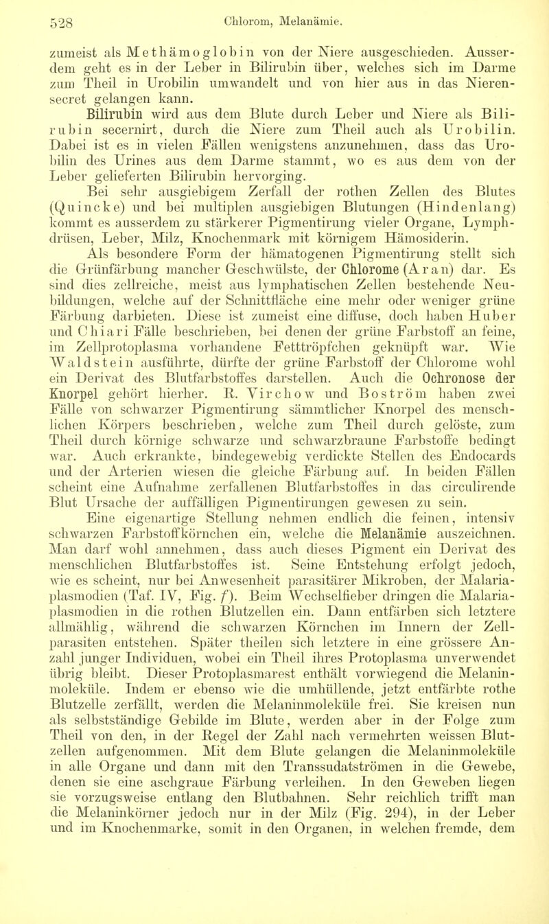 zumeist als Methämoglobin von der Niere ausgeschieden. Ausser- dem geht es in der Leber in Bilirubin über, welches sich im Darme zum Theil in Urobilin umwandelt und von hier aus in das Nieren- secret gelangen kann. Bilirubin wird aus dem Blute durch Leber und Niere als Bili- rubin secernirt, durch die Niere zum Theil auch als Urobilin. Dabei ist es in vielen Fällen wenigstens anzunehmen, dass das Uro- bilin des Urines aus dem Darme stammt, wo es aus dem von der Leber gelieferten Bilirubin hervorging. Bei sehr ausgiebigem Zerfall der rothen Zellen des Blutes (Quincke) und bei multiplen ausgiebigen Blutungen (Hindenlang) kommt es ausserdem zu stärkerer Pigmentirung vieler Organe, Lymph- drüsen, Leber, Milz, Knochenmark mit körnigem Hämosiderin. Als besondere Form der hämatogenen Pigmentirung stellt sich die Grünfärbung mancher Geschwülste, der Chlorome (Äran) dar. Es sind dies zellreiche, meist aus lymphatischen Zellen bestehende Neu- bildungen, welche auf der Schnittfläche eine mehr oder weniger grüne Färbung darbieten. Diese ist zumeist eine diffuse, doch haben Hub er und Chiari Fälle beschrieben, bei denen der grüne Farbstoff an feine, im Zellprotoplasma vorhandene Fetttröpfchen geknüpft war. Wie Waldstein ausführte, dürfte der grüne Farbstoff der Chlorome wohl ein Derivat des Blutfarbstoffes darstellen. Auch die Ochronose der Knorpel gehört hierher. B. Virchow und Boström haben zwei Fälle von schwarzer Pigmentirung sämmtlicher Knorpel des mensch- lichen Körpers beschrieben; welche zum Theil durch gelöste, zum Theil durch körnige schwarze und schwarzbraune Farbstoffe bedingt war. Auch erkrankte, bindegewebig verdickte Stellen des Endocards und der Arterien wiesen die gleiche Färbung auf. In beiden Fällen scheint eine Aufnahme zerfallenen Blutfarbstoffes in das circulirende Blut Ursache der auffälligen Pigmentirungen gewesen zu sein. Eine eigenartige Stellung nehmen endlich die feinen, intensiv schwarzen Farbstoffkörnchen ein, welche die Melanämie auszeichnen. Man darf wohl annehmen, dass auch dieses Pigment ein Derivat des menschlichen Blutfarbstoffes ist. Seine Entstehung erfolgt jedoch, Avie es scheint, nur bei Anwesenheit parasitärer Mikroben, der Malaria- plasmodien (Taf. IV, Fig. f). Beim Wechselfieber dringen die Malaria- plasmodien in die rothen Blutzellen ein. Dann entfärben sich letztere allmählig, während die schwarzen Körnchen im Innern der Zell- parasiten entstehen. Später theilen sich letztere in eine grössere An- zahl junger Individuen, wobei ein Theil ihres Protoplasma unverwendet übrig bleibt. Dieser Protoplasmarest enthält vorwiegend die Melanin- moleküle. Indem er ebenso wie die umhüllende, jetzt entfärbte rothe Blutzelle zerfällt, werden die Melaninmoleküle frei. Sie kreisen nun als selbstständige Gebilde im Blute, werden aber in der Folge zum Theil von den, in der Regel der Zahl nach vermehrten weissen Blut- zellen aufgenommen. Mit dem Blute gelangen die Melaninmoleküle in alle Organe und dann mit den Transsudatströmen in die G-ewebe, denen sie eine aschgraue Färbung verleihen. In den Geweben liegen sie vorzugsweise entlang den Blutbahnen. Sehr reichlich trifft man die Melaninkörner jedoch nur in der Milz (Fig. 294), in der Leber und im Knochenmarke, somit in den Organen, in welchen fremde, dem