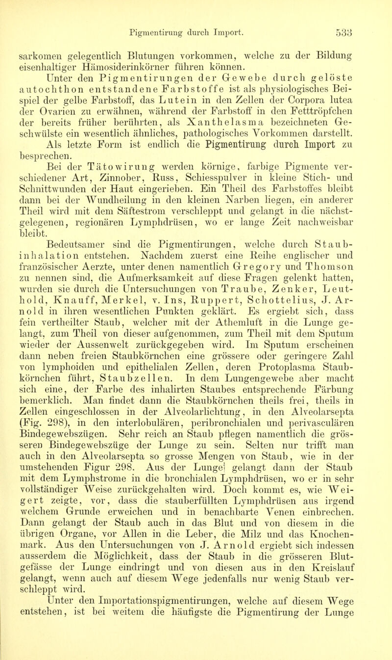 sarkomen gelegentlich Blutungen vorkommen, welche zu der Bildung eisenhaltiger Hämosiderinkörner führen können. Unter den Pigmentirungen der Gewebe durch gelöste autochthon entstandene Farbstoffe ist als physiologisches Bei- spiel der gelbe Farbstoff, das Lutein in den Zellen der Corpora lutea der Ovarien zu erwähnen, während der Farbstoff in den Fetttröpfchen der bereits früher berührten, als Xanthelasma bezeichneten Ge- schwülste ein wesentlich ähnliches, pathologisches Vorkommen darstellt. Als letzte Form ist endlich die Pigmentirung durch Import zu besprechen. Bei der Tätowirung werden körnige, farbige Pigmente ver- schiedener Art, Zinnober, Buss, Schiesspulver in kleine Stich- und Schnittwunden der Haut eingerieben. Ein Theil des Farbstoffes bleibt dann bei der Wundheilung in den kleinen Narben liegen, ein anderer Theil wird mit dem Säftestrom verschleppt und gelangt in die nächst- gelegenen, regionären Lymphdrüsen, wo er lange Zeit nachweisbar bleibt. Bedeutsamer sind die Pigmentirungen, welche durch Staub- inhalation entstehen. Nachdem zuerst eine Reihe englischer und französischer Aerzte, unter denen namentlich Gregory und Thomson zu nennen sind, die Aufmerksamkeit auf diese Fragen gelenkt hatten, wurden sie durch die Untersuchungen von Traube, Zenker, Leut- ho 1 d, Knauff, Merkel, v. Ins, Huppert, Schottelius, J. Ar- nold in ihren wesentlichen Punkten geklärt. Es ergiebt sich, dass fein vertheilter Staub, welcher mit der Athemluft in die Lunge ge- langt, zum Theil von dieser aufgenommen, zum Theil mit dem Sputum wieder der Aussenwelt zurückgegeben wird. Im Sputum erscheinen dann neben freien Staubkörnchen eine grössere oder geringere Zahl von lymphoiden und epithelialen Zellen, deren Protoplasma Staub- körnchen führt, Staubzellen. In dem Lungengewebe aber macht sich eine, der Farbe des inhalirten Staubes entsprechende Färbung bemerklich. Man findet dann die Staubkörnchen theils frei, theils in Zellen eingeschlossen in der Alveolarlichtung, in den Alveolarsepta (Fig. 298), in den interlobulären, peribronchialen und perivasculären Bindegewebszügen. Sehr reich an Staub pflegen namentlich die grös- seren Bindegewebszüge der Lunge zu sein. Selten nur trifft man auch in den Alveolarsepta so grosse Mengen von Staub, wie in der umstehenden Figur 298. Aus der Lungei gelangt dann der Staub mit dem Lymphstrome in die bronchialen Lymphdrüsen, wo er in sehr vollständiger Weise zurückgehalten wird. Doch kommt es, wie Wei- gert zeigte, vor, dass die stauberfüllten Lymphdrüsen aus irgend welchem Grunde erweichen und in benachbarte Venen einbrechen. Dann gelangt der Staub auch in das Blut und von diesem in die übrigen Organe, vor Allen in die Leber, die Milz und das Knochen- mark. Aus den Untersuchungen von J. Arnold ergiebt sich indessen ausserdem die Möglichkeit, dass der Staub in die grösseren Blut- gefässe der Lunge eindringt und von diesen aus in den Kreislauf gelangt, wenn auch auf diesem Wege jedenfalls nur wenig Staub ver- schleppt wird. Unter den Importationspigmentirungen, welche auf diesem Wege entstehen, ist bei weitem die häufigste die Pigmentirung der Lunge