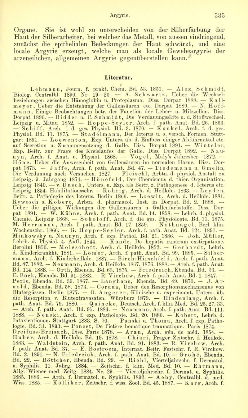 Organe. Sie ist wohl zu unterscheiden von der Silberfärbung der Haut der Silberarbeiter, bei welcher das Metall, von aussen eindringend, zunächst die epithelialen Bedeckungen der Haut schwärzt, und eine locale Argyrie erzeugt, welche man als locale Gewebeargyrie der arzeneilichen, allgemeinen Argyrie gegenüberstellen kann. • Literatur. Lehmann, Journ. f. prakt. Chem. Bd. 53. 1851. — Alex. Schmidt, Biolog. Centralbl. 1890. Nr. 19—20. — A. Schwartz, Ueber die Wechsel- beziehungen zwischen Hämoglobin u. Protoplasma. Diss. Dorpat 1888. — Kall- meyer, Ueber die Entstehung der Gallensäuren etc. Dorpat 1889. — N. Hoff- mann, Einige Beobachtungen betr. der Function der Leber- u. Milzzellen. Diss. Dorpat 1890. — Bidder u. C. Schmidt, Die Verdauungssäfte u. d. Stoffwechsel. Leipzig u. Mitau 1852. — Hoppe-Seyler, Arch. f. path. Anat. Bd. 26. 1863. — Schiff, Arch. f. d. ges. Physiol. Bd. 3. 1870. - Kunkel, Arch. f. d. ges. Physiol. Bd. 11. 1875. — Stadelmann, Der Icterus u. s. versch. Formen. Stutt- gart 1891. — Loewenton, Exp. Unters, üb. d. Einfluss einiger Abführmittel etc. auf Secretion u. Zusammensetzung d. Galle. Diss. Dorpat 1891. — Winteler, Exp. Beitr. zur Frage des Kreislaufes der Galle. Diss. Dorpat 1892. — Nau- nyn, Arch. f. Anat. u. Physiol. 1868. — Vogel, Maly's Jahresber. 1872. — Höne, Ueber die Anwesenheit von Gallensäuren im normalen Harne. Diss. Dor- pat 1873. — Jaffe, Arch. f. path. Anat. Bd. 47. — Tiedemann u. Gmelin, Die Verdauung nach Versuchen. 1827. — Fl ei sohl, Arbtn. d. physiol. Anstalt zu Leipzig. 9. Jahrgang 1874. — Hünefeld, Der Chemismus d. thier. Organisation. Leipzig 1840. — v. Dusch, Unters, u. Exp. als Beitr. z. Pathogenese d. Icterus etc. Leipzig 1854. Habilitationsschr. — Röhr ig, Arch. d. Heilkde. 1863. — Leyden, Beitr. z. Pathologie des Icterus. Berlin 1866. — Loewit. Arch. d. Heilkde. 1881. Rywosch s. Kobert, Arbtn. d. pharmacol. Inst, in Dorpat. Bd. 2. 1888. — Ueber die giftigen Wirkungen der Gallensäuren u. Gallenfarbstoffe. Diss. Dor- pat 1891. — W. Kühne, Arch. f. path. Anat. Bd. 14. 1858. — Lehrb. d. physiol. Chemie. Leipzig 1868. — Sokoloff, Arch. f. die ges. Physiologie. Bd. 11. 1875. M. Herr mann, Arch. f. path. Anat. Bd. 17. 1859. — Nothnagel, Berl. klin. Wochenschr. 1866. — G. Hoppe-Seyler, Arch. f. path. Anat. Bd. 124. 1891. — Minkowsky u. Naunyn, Arch. f. exp. Pathol. Bd. 21. 1886. — Joh. Müller, Lehrb. d. Physiol. 4. Aufl. 1844. — Kunde, De hepatis ranarum exstirpatione. Berolini 1850. — Moleschott, Arch. d. Heilkde. 1852. — Gerhardt, Lehrb. d. Kinderkrankht. 1881. — Lomer, Arch. f. path. Anat. Bd. 99. 1885. — Silber- mann, Arch. f. Kinderheilkde. 1887. — Birch-Hirschfeld, Arch. f. path. Anat. Bd. 87. 1882. — Neumann, Arch. d. Heilkde. 1867.1876. 1888. — Arch. f. path. Anat, Bd. 114. 1888. — Orth, Ebenda. Bd. 63. 1875. — Friedreich, Ebenda. Bd. 33. — E. Bock, Ebenda. Bd. 91. 1883. — R. Virchow, Arch. f. path. Anat. Bd. 1. 1847. - Perls, Ebenda. Bd. 39. 1867. — Langhans, Ebenda. Bd. 49. 1870. - J. Ar- nold, Ebenda. Bd. 58. 1873. — Cordua, Ueber den Resorptionsmechanismus von Blutergüssen. Berlin 1877. — O. Angerer, Klinische u. experiment. Unters, üb. die Resorption v. Blutextravasaten. Würzburz 1879. — Hindenlang, Arch. f. path. Anat. Bd. 79. 1880. — Quincke, Deutsch. Arch. f. klin. Med. Bd. 25. 27. 33. — Arch. f. path. Anat. Bd. 95. 1884. — Neumann, Arch. f. path. Anat. Bd. 111. 1888. — Nenski, Arch. f. exp. Pathologie. Bd. 20. 1886. - Kobert, Lehrb. d. Intoxicationen. Stuttgart 1883. S. 70. — Panski u. Thoma, Arch. f. exp. Patho- logie. Bd. 31. 1893. — Poncet, De l'ictere hematique traumatique. Paris 1874. — Dreifuss-Breisach, Diss. Paris 1878. — Aran, Arch. gen. de med. 1854. — Huber, Arch. d. Heilkde. Bd. 19. 1878. — Chiari, Prager Zeitschr. f. Heilkde. 1883. — Waldstein, Arch. f. path. Anat. Bd. 91. 1883.— R. Virchow, Arch. f. path. Anat. Bd. 37. — E. Bostroem, Internat. Beitr. Festschr. f. R. Virchow. Bd. 2. 1891. — N. Friedreich, Arch. f. path. Anat. Bd. 10. — Grone, Ebenda. Bd. 22. — Böttcher, Ebenda. Bd. 29. — Riehl, Vierteljahrschr. f. Dermatol. u. Syphilis. 11. Jahrg. 1884. — Zeitschr. f. klin. Med. Bd. 10. — Ehr mann, Allg. Wiener med. Zeitg. 1884. Nr. 29. — Vierteljahrschr. f. Dermat. u. Syphilis. 1885. 1886. — Arch. f. Dermatol. u. Syphilis. 1892. - Aeby, Centralbl. d. med. Wiss. 1885. — Kölliker, Zeitschr. f. wiss. Zool. Bd. 45. 1887. — Karg, Arch. f.