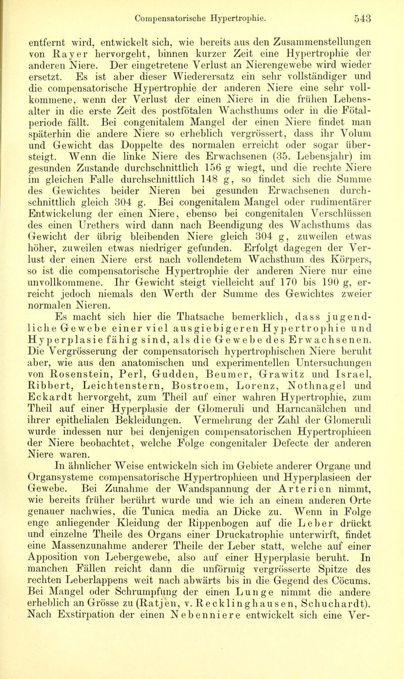 entfernt wird, entwickelt sich, wie bereits aus den Zusammenstellungen von Ray er hervorgeht, binnen kurzer Zeit eine Hypertrophie der anderen Niere. Der eingetretene Verlust an Nierengewebe wird wieder ersetzt. Es ist aber dieser Wiederersatz ein sehr vollständiger und die compensatorische Hypertrophie der anderen Niere eine sehr voll- kommene, wenn der Verlust der einen Niere in die frühen Lebens- alter in die erste Zeit des postfötalen Wachsthums oder in die Fötal- periode fällt. Bei congenitalem Mangel der einen Niere findet man späterhin die andere Niere so erheblich vergrössert, dass ihr Volum und Gewicht das Doppelte des normalen erreicht oder sogar über- steigt. Wenn die linke Niere des Erwachsenen (35. Lebensjahr) im gesunden Zustande durchschnittlich 156 g wiegt, und die rechte Niere im gleichen Falle durchschnittlich 148 g, so findet sich die Summe des Gewichtes beider Nieren bei gesunden Erwachsenen durch- schnittlich gleich 304 g. Bei congenitalem Mangel oder rudimentärer Entwickelung der einen Niere, ebenso bei congenitalen Verschlüssen des einen Urethers wird dann nach Beendigung des Wachsthums das Gewicht der übrig bleibenden Niere gleich 304 g, zuweilen etwas höher, zuweilen etwas niedriger gefunden. Erfolgt dagegen der Ver- lust der einen Niere erst nach vollendetem Wachsthum des Körpers, so ist die compensatorische Hypertrophie der anderen Niere nur eine unvollkommene. Ihr Gewicht steigt vielleicht auf 170 bis 190 g, er- reicht jedoch niemals den Werth der Summe des Gewichtes zweier normalen Nieren. Es macht sich hier die Thatsache bemerklich, dass jugend- liche Gewebe einer viel ausgiebigeren Hypertrophie und Hyperplasie fähig sind, als die Gewebe des Erwachsenen. Die Vergrösserung der compensatorisch hypertrophischen Niere beruht aber, wie aus den anatomischen und experimentellen Untersuchungen von Bosenstein, Perl, Gudden, Beumer, Grawitz und Israel, Ribbert, Leichtenstern, Bostroem, Lorenz, Nothnagel und Eckardt hervorgeht, zum Theil auf einer wahren Hypertrophie, zum Theil auf einer Hyperplasie der Glomeruli und Harncanälchen und ihrer epithelialen Bekleidungen. Vermehrung der Zahl der Glomeruli wurde indessen nur bei denjenigen compensatorischen Hypertrophieen der Niere beobachtet, welche Folge congenitaler Defecte der anderen Niere waren. In ähnlicher Weise entwickeln sich im Gebiete anderer Organe und Organsysteme compensatorische Hypertrophieen und Hyperplasieen der Gewebe. Bei Zunahme der Wandspannung der Arterien nimmt, wie bereits früher berührt wurde und wie ich an einem anderen Orte genauer nachwies, die Tunica media an Dicke zu. Wenn in Folge enge anliegender Kleidung der Rippenbogen auf die Leber drückt und einzelne Theile des Organs einer Druckatrophie unterwirft, findet eine Massenzunahme anderer Theile der Leber statt, welche auf einer Apposition von Lebergewebe, also auf einer Hyperplasie beruht. In manchen Fällen reicht dann die unförmig vergrösserte Spitze des rechten Leberlappens weit nach abwärts bis in die Gegend des Cöcums. Bei Mangel oder Schrumpfung der einen Lunge nimmt die andere erheblich an Grösse zu (Ratjen, v. Recklinghausen, Schuchardt). Nach Exstirpation der einen Nebenniere entwickelt sich eine Ver-