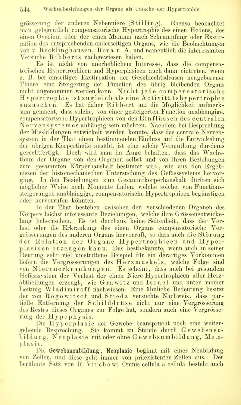 grösserung der anderen Nebenniere (Stilling). Ebenso beobachtet man gelegentlich compensatorische Hypertrophie des einen Hodens, des einen Ovarium oder der einen Mamma nach Schrumpfung oder Exstir- pation des entsprechenden anderseitigen Organs, wie die Beobachtungen von v. Recklinghausen, Rona u. A. und namentlich die interessanten Versuche Ribberts nachgewiesen haben. Es ist nicht von unerheblichem Interesse, dass die compensa- torischen Hypertrophieen und Hyperplasieen auch dann eintreten, wenn z. B. bei einseitiger Exstirpation der Geschlechtsdrüsen neugeborener Thiere eine Steigerung der Function des übrig bleibenden Organs nicht angenommen werden kann. Nicht jede compensatorische Hypertrophie ist zugleich als eine Activitätshypertrophie anzusehen. Es hat daher Bibbert auf die Möglichkeit aufmerk- sam gemacht, dass solche, von einer gesteigerten Function unabhängige, compensatorische Hypertrophieen von den Einflüssen des centralen Nervensystemes abhängig sein möchten. Nachdem bei Besprechung der Missbildungen entwickelt werden konnte, dass das centrale Nerven- system in der That einen bestimmenden Einfluss auf die Entwickelung der übrigen Körpertheile ausübt, ist eine solche Vermuthung durchaus gerechtfertigt. Doch wird man im Auge behalten, dass das Wachs- thum der Organe von den Organen selbst und von ihren Beziehungen zum gesammten Körperhaushalt bestimmt wird, wie aus den Ergeb- nissen der histomechanischen Untersuchung des Gefässsystems hervor- ging. In den Beziehungen zum G-esammtkörperhaushalt dürften sich möglicher Weise noch Momente finden, welche solche, von Functions- steigerungen unabhängige, compensatorische Hypertrophieen begünstigen oder hervorrufen könnten. In der That bestehen zwischen den verschiedenen Organen des Körpers höchst interessante Beziehungen, welche ihre GrössenentWicke- lung beherrschen. Es ist durchaus keine Seltenheit, dass der Ver- lust oder die Erkrankung des einen Organs compensatorische Ver- grösserungen des anderen Organs hervorruft, so dass auch die Störung der Relation der Organe Hypertrophieen und Hyper- plasieen erzeugen kann. Das bestbekannte, wenn auch in seiner Deutung sehr viel umstrittene Beispiel für ein derartiges Vorkommen liefern die Vergrösserungen des Herzmuskels, welche Folge sind von Nierenerkrankungen. Es scheint, dass auch bei gesundem Gefässsystem der Verlust der einen Niere Hypertrophieen aller Herz- abtheilungen erzeugt, wie Grawitz und Israel und unter meiner Leitung Wladimir off nachwiesen. Eine ähnliche Bedeutung besitzt der von Rogo witsch und S t i e d a versuchte Nachweis, dass par- tielle Entfernung der Schilddrüse nicht nur eine Vergrösserung des Restes dieses Organes zur Folge hat, sondern auch eine Vergrösse- rung der Hypophysis. Die Hyperplasie der Gewebe beansprucht noch eine weiter- gehende Besprechung. Sie kommt zu Stande durch Gewebsneu- bildung, Neoplasie mit oder ohne Gewebsumbildung, Meta- plasie. Die Gewebsneubildung, Neoplasie beginnt mit einer Neubildung von Zellen, und diese geht immer von präexistenten Zellen aus. Der berühmte Satz von R. Virchow: Omnis cellula a cellula bestehtauch