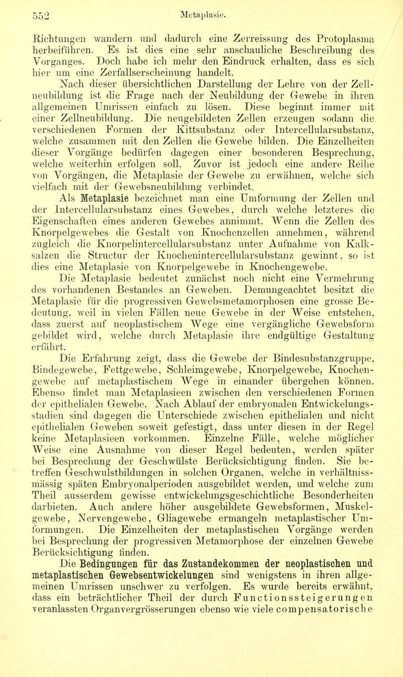 Richtungen wandern und dadurch eine Zerreissung des Protoplasma herbeiführen. Es ist dies eine sehr anschauliche Beschreibung des Vorganges. Doch habe ich mehr den Eindruck erhalten, dass es sich hier um eine Zerfallserscheinung handelt. Nach dieser übersichtlichen Darstellung der Lehre von der Zell- neubildung ist die Frage nach der Neubildung der Gewebe in ihren allgemeinen Umrissen einfach zu lösen. Diese beginnt immer mit einer Zellneubildung. Die neugebildeten Zellen erzengen sodann die verschiedenen Formen der Kittsubstanz oder Intercellularsubstanz, welche zusammen mit den Zellen die Gewebe bilden. Die Einzelheiten dieser Vorgänge bedürfen dagegen einer besonderen Besprechung, welche weiterhin erfolgen soll. Zuvor ist jedoch eine andere Reihe von Vorgängen, die Metaplasie der Gewebe zu erwähnen, welche sich vielfach mit der Gewebsneubildung verbindet. Als Metaplasie bezeichnet man eine Umformung der Zellen und der Intercellularsubstanz eines Gewebes, durch welche letzteres die Eigenschaften eines anderen Gewebes annimmt. Wenn die Zellen des Knorpelgewebes die Gestalt von Knochenzellen annehmen, während zugleich die Knorpelintercellularsubstanz unter Aufnahme von Kalk- salzen die Structur der Knochenintercellularsubstanz gewinnt, so ist dies eine Metaplasie von Knorpelgewebe in Knochengewebe. Die Metaplasie bedeutet zunächst noch nicht eine Vermehrung des vorhandenen Bestandes an Geweben. Demungeachtet besitzt die Metaplasie für die progressiven Gewebsmetamorphosen eine grosse Be- deutung, weil in vielen Fällen neue Gewebe in der Weise entstehen, dass zuerst auf neoplastischem AVege eine vergängliche Gewebsform gebildet wird, welche durch Metaplasie ihre endgültige Gestaltung erfährt. Die Erfahrung zeigt, dass die Gewebe der Bindesubstanzgruppe, Bindegewebe, Fettgewebe, Schleimgewebe, Knorpelgewebe, Knochen- gewebe auf metaplastischem Wege in einander übergehen können. Ebenso findet man Metaplasieen zwischen den verschiedenen Formen der epithelialen Gewebe. Nach Ablauf der embryonalen Entwickelungs- stadien sind dagegen die Unterschiede zwischen epithelialen und nicht epithelialen Geweben soweit gefestigt, dass unter diesen in der Regel keine Metaplasieen vorkommen. Einzelne Fälle, welche möglicher Weise eine Ausnahme von dieser Regel bedeuten, werden später bei Besprechung der Geschwülste Berücksichtigung finden. Sie be- treffen Geschwulstbildungen in solchen Organen, welche in verhältniss- mässig späten Embryonalperioden ausgebildet werden, und welche zum Theil ausserdem gewisse entwickelungsgeschichtliche Besonderheiten darbieten. Auch andere höher ausgebildete Gewebsformen, Muskel- gewebe, Nervengewebe, Gliagewebe ermangeln metaplastischer Um- formungen. Die Einzelheiten der metaplastischen Vorgänge werden bei Besprechung der progressiven Metamorphose der einzelnen Gewebe Berücksichtigung finden. Die Bedingungen für das Zustandekommen der neoplastischen und metaplastischen Gewebsentwickelungen sind wenigstens in ihren allge- meinen Umrissen unschwer zu verfolgen. Es wurde bereits erwähnt, dass ein beträchtlicher Theil der durch Functionssteigerungen veranlassten Organvergrösserungen ebenso wie viele compensatorische