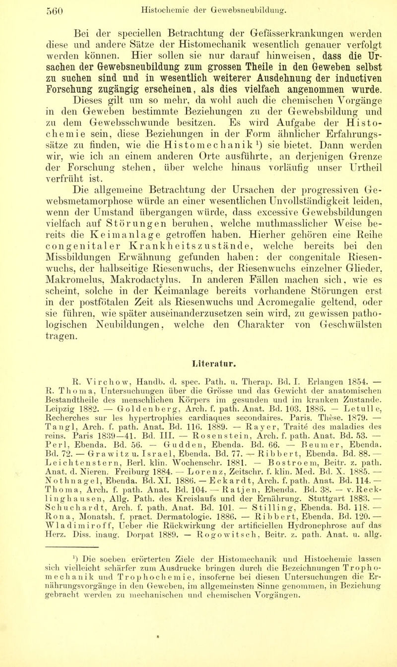 Bei der speciellen Betrachtung der Gefässerkrankungen werden diese und andere Sätze der Histomechanik wesentlich genauer verfolgt werden können. Hier sollen sie nur darauf hinweisen, dass die Ur- sachen der Gewebsneubildung zum grossen Theile in den Geweben selbst zu suchen sind und in wesentlich weiterer Ausdehnung der inductiven Forschung zugängig erscheinen, als dies vielfach angenommen wurde. Dieses gilt um so mehr, da wohl auch die chemischen Vorgänge in den Geweben bestimmte Beziehungen zu der Gewebsbildung und zu dem Gewebsschwunde besitzen. Es wird Aufgabe der Histo- chemie sein, diese Beziehungen in der Form ähnlicher Erfahrungs- sätze zu finden, wie die Histomechanik l) sie bietet. Dann werden wir, wie ich an einem anderen Orte ausführte, an derjenigen Grenze der Forschung stehen, über welche hinaus vorläufig unser Urtheil verfrüht ist. Die allgemeine Betrachtung der Ursachen der progressiven Ge- websmetamorphose würde an einer wesentlichen Unvollständigkeit leiden, wenn der Umstand übergangen würde, dass excessive Gewebsbildungen vielfach auf Störungen beruhen, welche muthmasslicher Weise be- reits die Keim anläge getroffen haben. Hierher gehören eine Reihe congenitaler Krank heits zu stände, welche bereits bei den Missbildungen Erwähnung gefunden haben: der congenitale Riesen- wuchs, der halbseitige Riesenwuchs, der Riesenwuchs einzelner Glieder, Makromelus, Makrodactylus. In anderen Fällen machen sich, wie es scheint, solche in der Keimanlage bereits vorhandene Störungen erst in der postfötalen Zeit als Riesenwuchs und Acromegalie geltend, oder sie führen, wie später auseinanderzusetzen sein wird, zu gewissen patho- logischen Neubildungen, welche den Charakter von Geschwülsten tragen. Literatur. R. Virchow, Handb. d. spec. Path. u. Therap. Bd. I. Erlangen 1854. — R, Thonia, Untersuchungen über die Grösse und das Gewicht der anatomischen Bestandteile des menschlichen Körpers im gesunden und im kranken Zustande. Leipzig 1882. — Goldenberg, Arch. f. path. Anat. Bd. 103. 1888. - Letulle, Recherches sur les hypertrophies cardiaques secondaires. Paris. These. 1879. — Tangl, Arch. f. path. Anat. Bd. 116. 1889. — Ray er, Traite des maladies des reins. Paris 1839—41. Bd. III. — Rosenstein, Arch. f. path. Anat. Bd. 53. — Perl, Ebenda. Bd. 56. — Gudden, Ebenda. Bd. 66. — Beumer, Ebenda. Bd. 72. — Grawitz u. Israel, Ebenda. Bd. 77. — Ribbert, Ebenda, Bd. 88.— Leichtenstern, Berl. klin. Wochenschr. 1881. — Bostroem, Beitr. z. path. Anat. d. Nieren. Freiburg 1884. — Lorenz, Zeitschr. f. klin. Med. Bd. X. 1885. — Nothnagel, Ebenda. Bd. XI. 1886. — Eckardt, Arch. f. path. Anat. Bd. 114.— Thoma, Arch. f. path. Anat. Bd. 104.—■ Ratjen, Ebenda. Bd. 38. — v. Reck- linghausen, Allg. Path. des Kreislaufs und der Ernährung. Stuttgart 1883.— Schuchardt, Arch. f. path. Anat. Bd. 101. — Stilling, Ebenda. Bd. 118.— Rona, Monatsh. f. pract. Dermatologie. 1886. — Ribb ert, Ebenda. Bd. 120.— Wladimiroff, lieber die Rückwirkung der artificiellen Hydronephrose auf das Herz. Diss. inaug. Dorpat 1889. — Rogo witsch, Beitr. z. path. Anat. u. allg. J) Die soeben erörterten Ziele der Histomechanik und Histocliemie lassen sich vielleicht schärfer zum Ausdrucke bringen durch die Bezeichnungen Troph o- mechanik und Trophoch emie, insoferne bei diesen Untersuchungen die Er- nährungsvorgänge in den Geweben, im allgemeinsten Sinne genommen, in Beziehung gebracht werden zu mechanischen und chemischen Vorgängen.