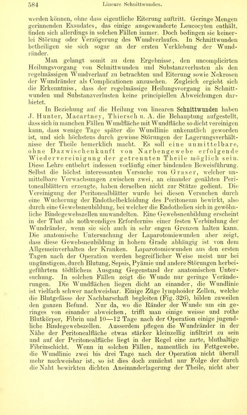 werden können, ohne dass eigentliche Eiterung auftritt. Geringe Mengen gerinnenden Exsudates, das einige ausgewanderte Leucocyten enthält, finden sich allerdings in solchen Fällen immer. Doch bedingen sie keiner- lei Störung oder Verzögerung des Wundverlaufes. In Schnittwunden betheiligen sie sich sogar an der ersten Verklebung der Wund- ränder. Man gelangt somit zu dem Ergebnisse, den uncomplicirten Heilungsvorgang von Schnittwunden und Substanzverlusten als den regelmässigen Wundverlauf zu betrachten und Eiterung sowie Nekrosen der Wundränder als Complicationen anzusehen. Zugleich ergiebt sich die Erkenntniss, dass der regelmässige Heilimgsvorgang in Schnitt- wunden und Substanzverlusten keine principiellen Abweichungen dar- bietet. In Beziehung auf die Heilung von linearen Schnittwunden haben J. Hunter, Macartney, Thiersch u. A. die Behauptung aufgestellt, dass sich in manchen Fällen Wundfläche mit Wundfläche so dicht vereinigen kann, dass wenige Tage später die Wundlinie unkenntlich geworden ist, und sich höchstens durch gewisse Störungen der LagerungsVerhält- nisse der Theile bemerklich macht. Es soll eine unmittelbare, ohne Daz wischenkunft von Narbenge webe erfolgende Wiedervereinigung der getrennten Theile möglich sein. Diese Lehre entbehrt indessen vorläufig einer bindenden Beweisführung. Selbst die höchst interessanten Versuche von Gr rase r, welcher un- mittelbare Verwachsungen zwischen zwei, an einander genähten Peri- tonealblättern erzeugte, haben derselben nicht zur Stütze gedient. Die Vereinigung der Peritonealblätter wurde bei diesen Versuchen durch eine Wucherung der Endothelbekleidung des Peritoneum bewirkt, also durch eine Gewebsneubildung, bei welcher die Endothelien sich in gewöhn- liche Bindegewebszellen umwandelten. Eine Gewebsneubildung erscheint in der That als nothwendiges Erforderniss einer festen Verbindung der Wundränder, wenn sie sich auch in sehr engen Grenzen halten kann. Die anatomische Untersuchung der Laparotomiewunden aber zeigt, dass diese Gewebsneubildung in hohem Grade abhängig ist von dem Allgemeinverhalten der Kranken. Laparotomiewunden aus den ersten Tagen nach der Operation werden begreiflicher Weise meist nur bei ungünstigem, durch Blutung, Sepsis, Pyämie und andere Störungen herbei- geführtem tödtlichem Ausgang Gegenstand der anatomischen Unter- suchung. In solchen Fällen zeigt die Wunde nur geringe Verände- rungen. Die Wundflächen liegen dicht an einander, die Wundlinie ist vielfach schwer nachweisbar. Einige Züge lymphoider Zellen, welche die Blutgefässe der Nachbarschaft begleiten (Fig. 326), bilden zuweilen den ganzen Befund. Nur da, wo die Bänder der Wunde um ein ge- ringes von einander abweichen, trifft man einige weisse und rothe Blutkörper, Fibrin und 10—12 Tage nach der Operation einige jugend- liche Bindegewebszellen. Ausserdem pflegen die Wundränder in der Nähe der Peritonealfläche etwas stärker kleinzellig infiltrirt zu sein und auf der Peritonealfläche liegt in der Regel eine zarte, bluthaltige Fibrinschicht. Wenn in solchen Fällen, namentlich im Fettgewebe, die Wundlinie zwei bis drei Tage nach der Operation nicht überall mehr nachweisbar ist, so ist dies doch zunächst nur Folge der durch die Naht bewirkten dichten Aneinanderlagerung der Theile, nicht aber