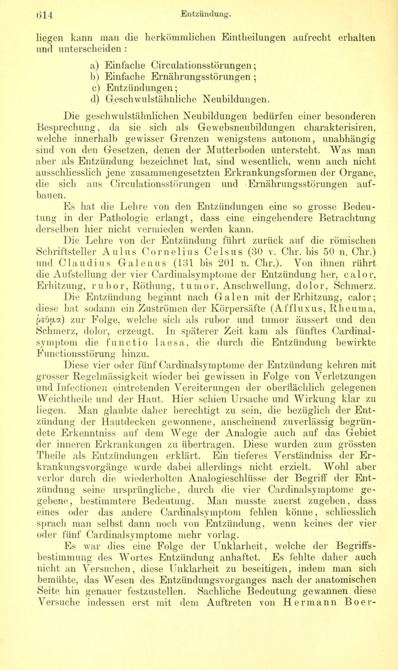 liegen kann man die herkömmlichen Einteilungen aufrecht erhalten und unterscheiden : a) Einfache Circulationsstörungen; b) Einfache Ernährungsstörungen; c) Entzündungen; d) Geschwulstähnliche Neubildungen. Die geschwulstähnlichen Neubildungen bedürfen einer besonderen Besprechung, da sie sich als Gewebsneubildungen charakterisiren, welche innerhalb gewisser Grenzen wenigstens autonom, unabhängig sind von den Gesetzen, denen der Mutterboden untersteht. Was man aber als Entzündung bezeichnet hat, sind wesentlich, wenn auch nicht ausschliesslich jene zusammengesetzten Erkrankungsformen der Organe, die sich aus Circulationsstörungen und Ernährungsstörungen auf- bauen. Es hat die Lehre von den Entzündungen eine so grosse Bedeu- tung in der Pathologie erlangt , dass eine eingehendere Betrachtung derselben hier nicht vermieden werden kann. Die Lehre von der Entzündung führt zurück auf die römischen Schriftsteller Aulus Cornelius Celsus (30 v. Chr. bis 50 n. Chr.) und Claudius Galenus (131 bis 201 n. Chr.). Von ihnen rührt die Aufstellung der vier Cardinalsymptome der Entzündung her, calor, Erhitzung, rubor, Röthung, tumor, Anschwellung, dolor, Schmerz. Die Entzündung beginnt nach Galen mit der Erhitzung, calor; diese hat sodann ein Zuströmen der Körpersäfte (Affluxus, Rheuma, p£D[i7.) zur Folge, welche sich als rubor und tumor äussert und den Schmerz, dolor, erzeugt. In späterer Zeit kam als fünftes Cardinal- symptom die functio laesa, die durch die Entzündung bewirkte Functionsstörung hinzu. Diese vier oder fünf Cardinalsymptome der Entzündung kehren mit grosser Regelmässigkeit wieder bei gewissen in Folge von Verletzungen und Infectionen eintretenden Vereiterungen der oberflächlich gelegenen Weichtheile und der Haut. Hier schien Ursache und Wirkung klar zu liegen. Man glaubte daher berechtigt zu sein, die bezüglich der Ent- zündung der Hautdecken gewonnene, anscheinend zuverlässig begrün- dete Erkenntniss auf dem Wege der Analogie auch auf das Gebiet der inneren Erkrankungen zu übertragen. Diese wurden zum grössten Theile als Entzündungen erklärt. Ein tieferes Verständniss der Er- krankungsvorgänge wurde dabei allerdings nicht erzielt. Wohl aber verlor durch die Aviederholten Analogieschlüsse der Begriff der Ent- zündung seine ursprüngliche, durch die vier Cardinalsymptome ge- gebene, bestimmtere Bedeutung. Man musste zuerst zugeben, dass eines oder das andere Cardinalsymptom fehlen könne, schliesslich sprach man selbst dann noch von Entzündung, wenn keines der vier oder fünf Cardinalsymptome mehr vorlag. Es war dies eine Folge der Unklarheit, welche der Begriffs- bestimmung des Wortes Entzündung anhaftet. Es fehlte daher auch nicht an Versuchen, diese Unklarheit zu beseitigen, indem man sich bemühte, das Wesen des Entzündungsvorganges nach der anatomischen Seite hin genauer festzustellen. Sachliche Bedeutung gewannen diese Versuche indessen erst mit dem Auftreten von Hermann Boer-