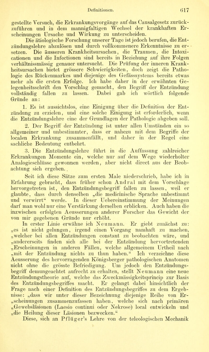 Definitionen. (317 gestellte Versuch, die Erkrankungsvorgänge auf das Causalgesetz zurück- zuführen und in dem mannigfaltigen Wechsel der krankhaften Er- scheinungen Ursache und Wirkung zu unterscheiden. Die ätiologische Forschung unserer Tage ist jedoch berufen, die Ent- zündungslehre abzulösen und durch vollkommenere Erkenntnisse zu er- setzen. Die äusseren Krankheitsursachen, die Traumen, die Intoxi- cationen und die Infectionen sind bereits in Beziehung auf ihre Folgen verhältnissmässig genauer untersucht. Die Prüfung der inneren Krank- heitsursachen bietet grössere Schwierigkeiten, doch zeigt die Patho- logie des Rückenmarkes und diejenige des Gefässsystems bereits etwas mehr als die ersten Erfolge. Ich habe daher in der erwähnten Ge- legenheitsschrift den Vorschlag gemacht, den Begriff der Entzündung vollständig fallen zu lassen. Dabei gab ich wörtlich folgende Gründe an: 1. Es ist aussichtslos, eine Einigung über die Definition der Ent- zündung zu erzielen, und eine solche Einigung ist erforderlich, wenn die Entzündungslehre eine der Grundlagen der Pathologie abgeben soll. 2. Der Begriff der Entzündung ist unter allen Umständen ein so allgemeiner und unbestimmter, dass er nahezu mit dem Begriffe der localen Erkrankung zusammenfällt, und daher in der Regel eine sachliche Bedeutung entbehrt. 3. Die Entzündungslehre führt in die Auffassung zahlreicher Erkrankungen Momente ein, welche nur auf dem Wege wiederholter Analogieschlüsse gewonnen werden, aber nicht direct aus der Beob- achtung sich ergeben.. Seit ich diese Sätze zum ersten Male niederschrieb, habe ich in Erfahrung gebracht, dass früher schon Andral mit dem Vorschlage hervorgetreten ist, den Entzündungsbegriff fallen zu lassen, weil er glaubte, dass durch denselben „die medicinische Sprache unbestimmt und verwirrt werde. In dieser Uebereinstimmung der Meinungen darf man wohl nur eine Verstärkung derselben erblicken. Auch haben die inzwischen erfolgten Aeusserungen anderer Forscher das Gewicht der von mir gegebenen Gründe nur erhöht. In erster Linie erwähne ich Neumann. Er giebt zunächst zu: „es ist nicht gelungen, irgend einen Vorgang namhaft zu machen, „welcher bei allen Entzündungen constant zu beobachten wäre, und „andererseits finden sich alle bei der Entzündung hervortretenden „Erscheinungen in anderen Fällen, welche allgemeinem Urtheil nach „mit der Entzündung nichts zu thun haben. Ich verzeichne diese Aeusserung des hervorragenden Königsberger pathologischen Anatomen nicht ohne die grösste Befriedigung. Um jedoch den Entzündungs- begriff demungeachtet aufrecht zu erhalten, stellt Neumann eine neue Entzündungstheorie auf, welche das Zweckmässigkeitsprincip zur Basis des Entzündungsbegriffes macht. Er gelangt dabei hinsichtlich der Frage nach einer Definition des Entzündungsbegriffes zu dem Ergeb- nisse: „dass wir unter dieser Bezeichnung diejenige Reihe von Er- scheinungen zusammenzufassen haben, welche sich nach primären „Gewebsläsionen (Laesio continui oder Nekrose) local entwickeln und „die Heilung dieser Läsionen bezwecken. Diese, sich an Pflüger's Lehre von der teleologischen Mechanik