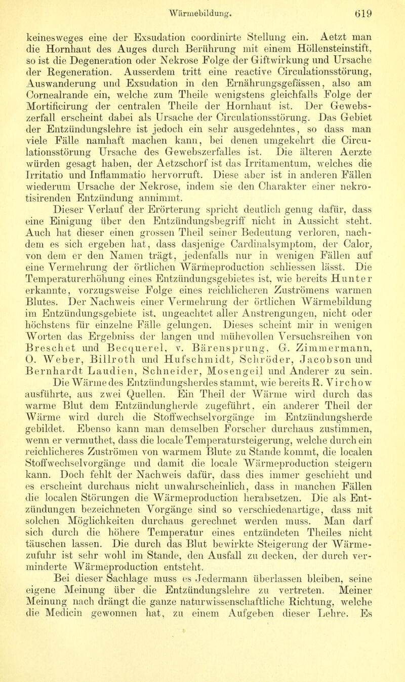 Wärmebildimg-. öl9 keinesweges eine der Exsudation coordinirte Stellung ein. Aetzt man die Hornhaut des Auges durch Berührung mit einem Höllensteinstift, so ist die Degeneration oder Nekrose Folge der Griftwirkung und Ursache der Regeneration. Ausserdem tritt eine reactive Oirculationsstörung, Auswanderung und Exsudation in den Ernährungsgefässen, also am Cornealrande ein, welche zum Theile wenigstens gleichfalls Folge der Mortificirung der centralen Theile der Hornhaut ist. Der Gewebs- zerfall erscheint dabei als Ursache der Oirculationsstörung. Das Gebiet der Entzündungslehre ist jedoch ein sehr ausgedehntes, so dass man viele Fälle namhaft machen kann, bei denen umgekehrt die Oircu- lationsstörung Ursache des Gewebszerfalles ist. Die älteren Aerzte würden gesagt haben, der Aetzschorf ist das Xrritamentuin, welches die Irritatio und Inflammatio hervorruft. Diese aber ist in anderen Fällen wiederum Ursache der Nekrose, indem sie den Charakter einer nekro- tisirenden Entzündung annimmt. Dieser Verlauf der Erörterung spricht deutlich genug dafür, dass eine Einigung über den Entzündungsbegriff nicht in Aussicht steht. Auch hat dieser einen grossen Theil seiner Bedeutung verloren, nach- dem es sich ergeben hat, dass dasjenige Cardinalsymptom, der Calor, von dem er den Namen trägt, jedenfalls nur in wenigen Fällen auf eine Vermehrung der örtlichen Wärmeproduction schliessen lässt. Die Temperaturerhöhung eines Entzündungsgebietes ist, wie bereits Hunter erkannte, vorzugsweise Folge eines reichlicheren Zuströmens warmen Blutes. Der Nachweis einer Vermehrung der örtlichen Wärmebildung im Entzündungsgebiete ist, ungeachtet aller Anstrengungen, nicht oder höchstens für einzelne Fälle gelungen. Dieses scheint mir in wenigen Worten das Ergebniss der langen und mühevollen Versuchsreihen von Breschet und Becquerel, v. Bärensprung, G. Zimmermann, 0. Weber, Billroth und Hufschmidt, Schröder, Jacobson und Bernhardt Laudien, Schneider, Mosengeil und Anderer zu sein. Die Wärme des Entzündungsherdes stammt, wie bereits R. Virchow ausführte, aus zwei Quellen. Ein Theil der Wärme wird durch das warme Blut dem Entzündunghercle zugeführt, ein anderer Theil der Wärme wird durch die Stoffwechselvorgänge im Entzündungsherde gebildet. Ebenso kann man demselben Forscher durchaus zustimmen, wenn er vermuthet, dass die locale Temperatursteigerung, welche durch ein reichlicheres Zuströmen von warmem Blute zu Stande kommt, die localen Stoffwechselvorgänge und damit die locale Wärmeproduction steigern kann. Doch fehlt der Nachweis dafür, dass dies immer geschieht und es erscheint durchaus nicht unwahrscheinlich, dass in manchen Fällen die localen Störungen die Wärmeproduction herabsetzen. Die als Ent- zündungen bezeichneten Vorgänge sind so verschiedenartige, dass mit solchen Möglichkeiten durchaus gerechnet werden muss. Man darf sich durch die höhere Temperatur eines entzündeten Theiles nicht täuschen lassen. Die durch das Blut bewirkte Steigerung der Wärme- zufuhr ist sehr wohl im Stande, den Ausfall zu decken, der durch ver- minderte Wärmeproduction entsteht. Bei dieser Sachlage muss es Jedermann überlassen bleiben, seine eigene Meinung über die Entzündungslehre zu vertreten. Meiner Meinung nach drängt die ganze naturwissenschaftliche Richtung, welche die Medicin gewonnen hat, zu einem Aufgeben dieser Lehre. Es