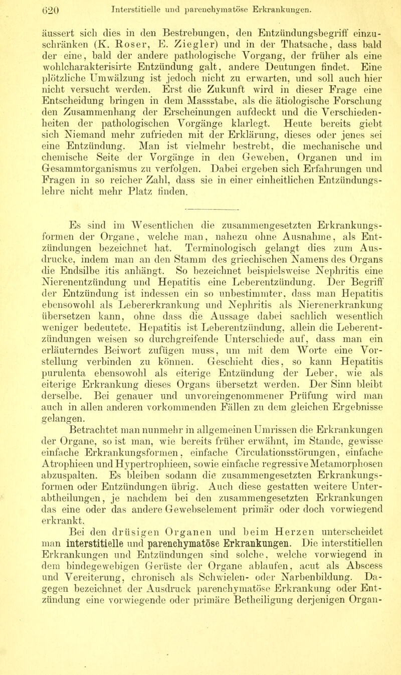 äussert sich dies in den Bestrebungen, den Entzündungsbegriff einzu- schränken (K. Roser, E. Ziegler) und in der Thatsache, dass bald der eine, bald der andere pathologische Vorgang, der früher als eine wohlcharakterisirte Entzündung galt, andere Deutungen findet. Eine plötzliche Umwälzung ist jedoch nicht zu erwarten, und soll auch hier nicht versucht werden. Erst die Zukunft wird in dieser Frage eine Entscheidung bringen in dem Massstabe, als die ätiologische Forschung den Zusammenhang der Erscheinungen aufdeckt und die Verschieden- heiten der pathologischen Vorgänge klarlegt. Heute bereits giebt sich Niemand mehr zufrieden mit der Erklärung, dieses oder jenes sei eine Entzündung. Man ist vielmehr bestrebt, die mechanische und chemische Seite der Vorgänge in den Geweben, Organen und im Gesammtorganismus zu verfolgen. Dabei ergeben sich Erfahrungen und Fragen in so reicher Zahl, dass sie in einer einheitlichen Entzündungs- lehre nicht mehr Platz finden. Es sind im Wesentlichen die zusammengesetzten Erkrankungs- formen der Organe, welche man, nahezu ohne Ausnahme, als Ent- zündungen bezeichnet hat. Terminologisch gelangt dies zum Aus- drucke, indem man an den Stamm des griechischen Namens des Organs (he Endsilbe itis anhängt. So bezeichnet beispielsweise Nephritis eine Nierenentzündung und Hepatitis eine Leberentzündung. Der Begriff der Entzündung ist indessen ein so unbestimmter, dass man Hepatitis ebensowohl als Lebererkrankung und Nephritis als Nierenerkrankung übersetzen kann, ohne dass die Aussage dabei sachlich wesentlich weniger bedeutete. Hepatitis ist Leberentzündung, allein die Leberent- zündungen weisen so durchgreifende Unterschiede auf, dass man ein erläuterndes Beiwort zufügen muss, um mit dem Worte eine Vor- stellung verbinden zu können. Geschieht dies, so kann Hepatitis purulenta ebensowohl als eiterige Entzündung der Leber, wie als eiterige Erkrankung dieses Organs übersetzt werden. Der Sinn bleibt derselbe. Bei genauer und unvoreingenommener Prüfung wird man auch in allen anderen vorkommenden Fällen zu dem gleichen Ergebnisse gelangen. Betrachtet man nunmehr in allgemeinen Umrissen die Erkrankungen der Organe, so ist man, wie bereits früher erwähnt, im Stande, gewisse einfache Erkrankungsformen, einfache Circulationsstörungen, einfache Atrophieen und Hypertrophieen, sowie einfache regressive Metamorphosen abzuspalten. Es bleiben sodann die zusammengesetzten Erkrankungs- formen oder Entzündungen übrig. Auch diese gestatten weitere Unter- abtheilungen, je nachdem bei den zusammengesetzten Erkrankungen das eine oder das andere Gewebselement primär oder doch vorwiegend erkrankt. Bei den drüsigen Organen und beim Herzen unterscheidet man interstitielle und parenchymatöse Erkrankungen. Die interstitiellen Erkrankungen und Entzündungen sind solche, welche vorwiegend in dem bindegewebigen Gerüste der Organe ablaufen, acut als Abscess und Vereiterung, chronisch als Schwielen- oder Narbenbildung. Da- gegen bezeichnet der Ausdruck parenchymatöse Erkrankung oder Ent- zündung eine vorwiegende oder primäre Betheiligung derjenigen Organ-