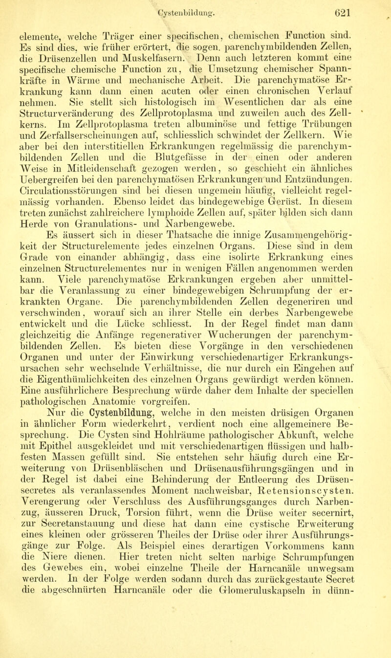 demente, welche Träger einer specifischen, chemischen Function sind. Es sind dies, wie früher erörtert, die sogen, parenchymhildenden Zellen, die Drüsenzellen und Muskelfasern. Denn auch letzteren kommt eine specifische chemische Function zu, die Umsetzung chemischer Spann- kräfte in Wärme und mechanische Arbeit. Die parenchymatöse Er- krankung kann dann einen acuten oder einen chronischen Verlauf nehmen. Sie stellt sich histologisch im Wesentlichen dar als eine Structurveränclerung des Zellprotoplasma und zuweilen auch des Zell- kerns. Im Zellprotoplasma treten albuminöse und fettige Trübungen und Zerfallserscheinungen auf, schliesslich schwindet der Zellkern. Wie aber bei den interstitiellen Erkrankungen regelmässig die parenchym- bildenden Zellen und die Blutgefässe in der einen oder anderen Weise in Mitleidenschaft gezogen werden, so geschieht ein ähnliches Uebergreifen bei den parenchymatösen Erkrankungen und Entzündungen. Circulationsstörungen sind bei diesen ungemein häufig, vielleicht regel- mässig vorhanden. Ebenso leidet das bindegewebige Gerüst. In diesem treten zunächst zahlreichere lymphoide Zellen auf, später bilden sich dann Herde von Granulations- und Narbengewebe. Es äussert sich in dieser Thatsache die innige Zusammengehörig- keit der Structurelemente jedes einzelnen Organs. Diese sind in dem Grade von einander abhängig, dass eine isolirte Erkrankung eines einzelnen Structurelementes nur in wenigen Fällen angenommen werden kann. Viele parenchymatöse Erkrankungen ergeben aber unmittel- bar die Veranlassung zu einer bindegewebigen Schrumpfung der er- krankten Organe. Die parenchymbildenden Zellen degeneriren und verschwinden, worauf sich an ihrer Stelle ein derbes Narbengewebe entwickelt und die Lücke schliesst. In der Regel findet man dann gleichzeitig die Anfänge regenerativer Wucherungen der parenchym- bildenden Zellen. Es bieten diese Vorgänge in den verschiedenen Organen und unter der Einwirkung verschiedenartiger Erkrankungs- ursachen sehr wechselnde Verhältnisse, die nur durch ein Eingehen auf die Eigenthümlichkeiten des einzelnen Organs gewürdigt werden können. Eine ausführlichere Besprechung würde daher dem Inhalte der speciellen pathologischen Anatomie vorgreifen. Nur die Cystenbildung, welche in den meisten drüsigen Organen in ähnlicher Form wiederkehrt, verdient noch eine allgemeinere Be- sprechung. Die Cysten sind Hohlräume pathologischer Abkunft, welche mit Epithel ausgekleidet und mit verschiedenartigen flüssigen und halb- festen Massen gefüllt sind. Sie entstehen sehr häufig durch eine Er- weiterung von Drüsenbläschen und Drüsenausführungsgängen und in der Regel ist dabei eine Behinderung der Entleerung des Drüsen- secretes als veranlassendes Moment nachweisbar, Retensionscysten. Verengerung oder Verschluss des Ausführungsganges durch Narben- zug, äusseren Druck, Torsion führt, wenn die Drüse weiter secernirt, zur Secretanstauung und diese hat dann eine cystische Erweiterung eines kleinen oder grösseren Theiles der Drüse oder ihrer Ausführungs- gänge zur Folge. Als Beispiel eines derartigen Vorkommens kann die Niere dienen. Hier treten nicht selten narbige Schrumpfungen des Gewebes ein, wobei einzelne Theile der Harncanäle unwegsam werden. In der Folge werden sodann durch das zurückgestaute Secret die abgeschnürten Harncanäle oder die Glomeruluskapseln in dünn-