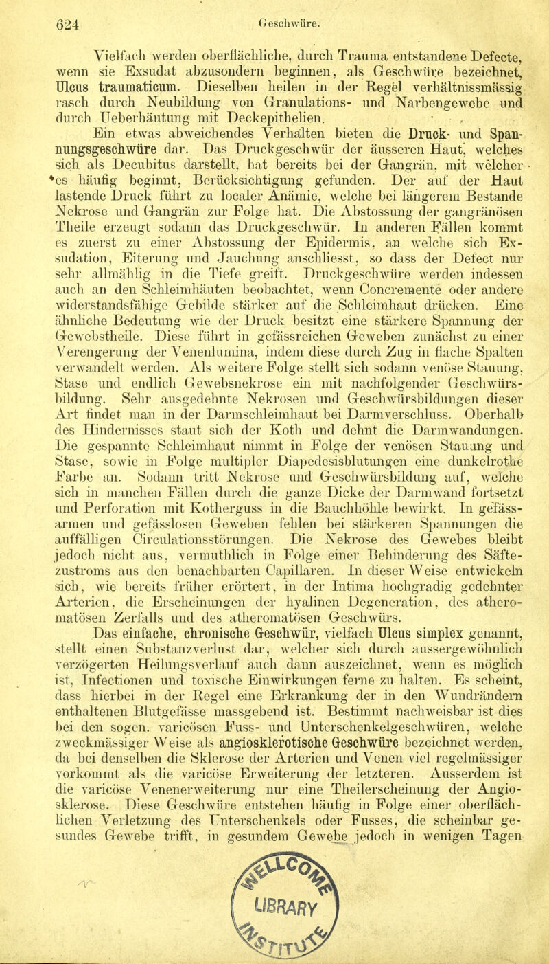 Vielfach werden oberflächliche, durch Trauma entstandene Befecte, wenn sie Exsudat abzusondern beginnen, als beschwüre bezeichnet, Ulcus traumaticum. Dieselben heilen in der Regel verhältnissmässig rasch durch Neubildung von Granulations- und Narbengewebe und durch Ueberhäutung mit Deckepithelien. Ein etwas abweichendes Verhalten bieten die Druck- und Span- nungsgeschwüre dar. Das Druckgeschwür der äusseren Haut^ welches sich als Decubitus darstellt, hat bereits bei der Gangrän, mit welcher *es häufig beginnt, Berücksichtigung gefunden. Der auf der Haut lastende Druck führt zu localer Anämie, welche bei längerem Bestände Nekrose und Gangrän zur Folge hat. Die Abstossung der gangränösen Theile erzeugt sodann das Druckgeschwür. In anderen Fällen kommt es zuerst zu einer Abstossung der Epidermis, an welche sich Ex- sudation, Eiterung und Jauchung anschliesst, so dass der Defect nur sehr allmählig in die Tiefe greift. Druckgeschwüre werden indessen auch an den Schleimhäuten beobachtet, wenn Concremente oder andere widerstandsfähige Gebilde stärker auf die Schleimhaut drücken. Eine ähnliche Bedeutung wie der Druck besitzt eine stärkere Spannung der Gewebstheile. Diese führt in gefässreichen Geweben zunächst zu einer Verengerung der Venenlumina, indem diese durch Zug in flache Spalten verwandelt werden. Als weitere Folge stellt sich sodann venöse Stauung, Stase und endlich Gewebsnekrose ein mit nachfolgender Geschwürs- bildung. Sehr ausgedehnte Nekrosen und Geschwürsbildungen dieser Art findet man in der Darmschleimhaut bei Darmverschluss. Oberhalb des Hindernisses staut sich der Koth und dehnt die Darmwandungen. Die gespannte Schleimhaut nimmt in Folge der venösen Stauung und Stase, sowie in Folge multipler Diapedesisblutungen eine dunkelrothe Farbe an. Sodann tritt Nekrose und Geschwürsbildung auf, welche sich in manchen Fällen durch die ganze Dicke der Darmwand fortsetzt und Perforation mit Kotherguss in die Bauchhöhle bewirkt. In gefäss- armen und gefässlosen Geweben fehlen bei stärkeren Spannungen die auffälligen Circulationsstörungen. Die Nekrose des Gewebes bleibt jedoch nicht aus, vermuthlich in Folge einer Behinderung des Säfte- zustroms aus den benachbarten Capillaren. In dieser Weise entwickeln sich, wie bereits früher erörtert, in der Intima hochgradig gedehnter Arterien, die Erscheinungen der hyalinen Degeneration, des athero- matösen Zerfalls und des atheromatösen Geschwürs. Das einfache, chronische Geschwür, vielfach Ulcus simplex genannt, stellt einen Substanzverlust dar, welcher sich durch aussergewöhnlich verzögerten Heinings verlauf auch dann auszeichnet, wenn es möglich ist, Infectionen und toxische Einwirkungen ferne zu halten. Es scheint, dass hierbei in der Regel eine Erkrankung der in den Wundrändern enthaltenen Blutgefässe massgebend ist. Bestimmt nachweisbar ist dies bei den sogen, varicösen Fuss- und Unterschenkelgeschwüren, welche zweckmässiger Weise als angiosklefotische Geschwüre bezeichnet werden, da bei denselben die Sklerose der Arterien und Venen viel regelmässiger vorkommt als die varicöse Erweiterung der letzteren. Ausserdem ist die varicöse VenenerWeiterung nur eine Theilerscheinung der Angio- sklerose. Diese Geschwüre entstehen häufig in Folge einer oberfläch- lichen Verletzung des Unterschenkels oder Fusses, die scheinbar ge- sundes Gewebe trifft, in gesundem Gewebe jedoch in wenigen Tagen
