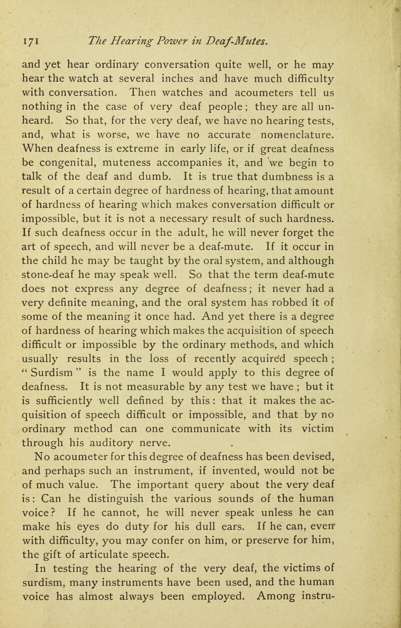 and yet hear ordinary conversation quite well, or he may hear the watch at several inches and have much difficulty with conversation. Then watches and acoumeters tell us nothing in the case of very deaf people; they are all un- heard. So that, for the very deaf, we have no hearing tests, and, what is worse, we have no accurate nomenclature. When deafness is extreme in early life, or if great deafness be congenital, muteness accompanies it, and we begin to talk of the deaf and dumb. It is true that dumbness is a result of a certain degree of hardness of hearing, that amount of hardness of hearing which makes conversation difficult or impossible, but it is not a necessary result of such hardness. If such deafness occur in the adult, he will never forget the art of speech, and will never be a deaf-mute. If it occur in the child he may be taught by the oral system, and although stone-deaf he may speak well. So that the term deaf-mute does not express any degree of deafness; it never had a very definite meaning, and the oral system has robbed it of some of the meaning it once had. And yet there is a degree of hardness of hearing which makes the acquisition of speech difficult or impossible by the ordinary methods, and which usually results in the loss of recently acquire'd speech ; Surdism  is the name I would apply to this degree of deafness. It is not measurable by any test we have ; but it is sufficiently well defined by this: that it makes the ac- quisition of speech difficult or impossible, and that by no ordinary method can one communicate with its victim through his auditory nerve. No acoumeter for this degree of deafness has been devised, and perhaps such an instrument, if invented, would not be of much value. The important query about the very deaf is: Can he distinguish the various sounds of the human voice? If he cannot, he will never speak unless he can make his eyes do duty for his dull ears. If he can, even with difficulty, you may confer on him, or preserve for him, the gift of articulate speech. In testing the hearing of the very deaf, the victims of surdism, many instruments have been used, and the human voice has almost always been employed. Among instru-