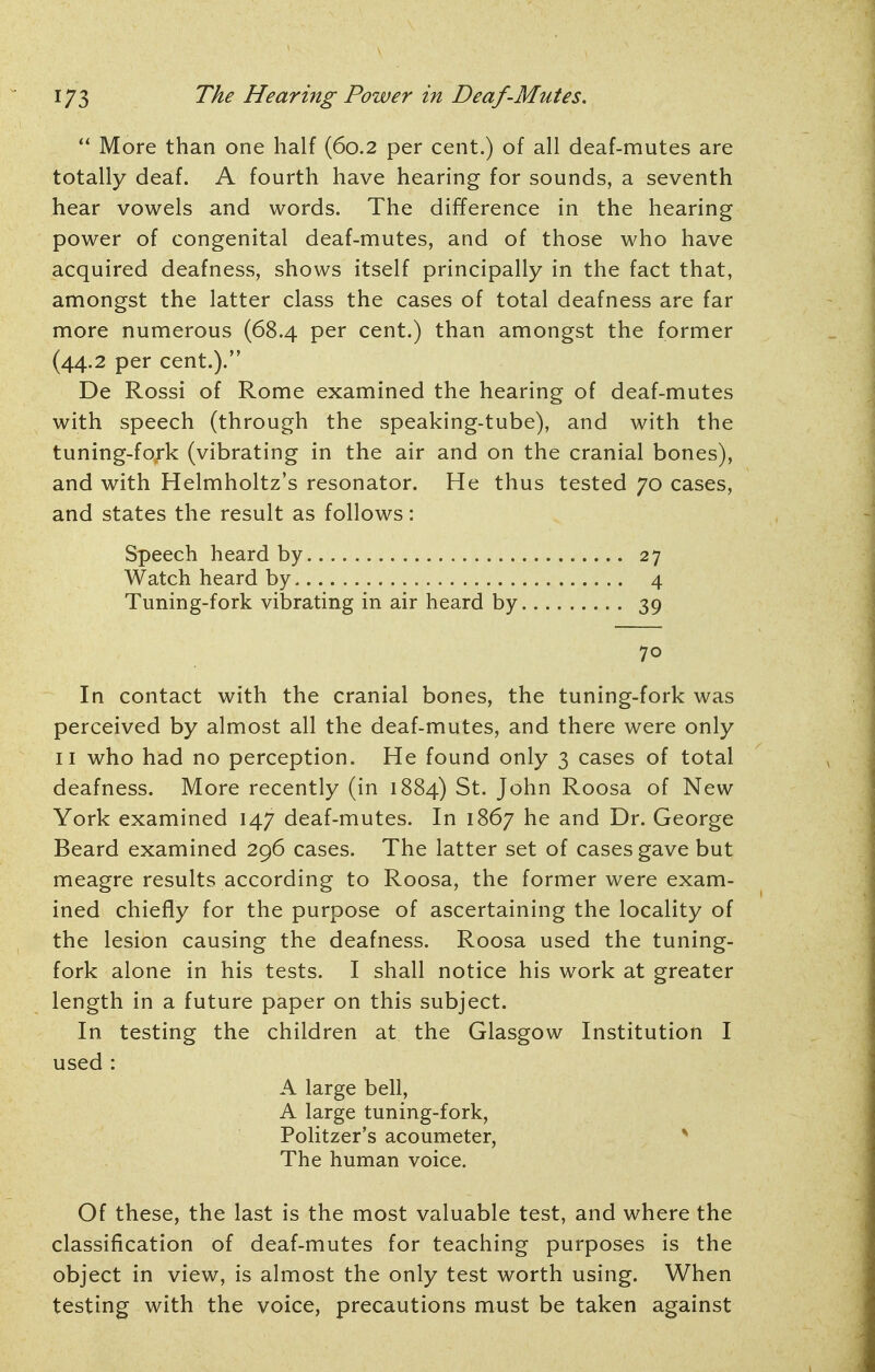  More than one half (60.2 per cent.) of all deaf-mutes are totally deaf. A fourth have hearing for sounds, a seventh hear vowels and words. The difference in the hearing power of congenital deaf-mutes, and of those who have acquired deafness, shows itself principally in the fact that, amongst the latter class the cases of total deafness are far more numerous (68.4 per cent.) than amongst the former (44.2 per cent.). De Rossi of Rome examined the hearing of deaf-mutes with speech (through the speaking-tube), and with the tuning-fork (vibrating in the air and on the cranial bones), and with Helmholtz's resonator. He thus tested 70 cases, and states the result as follows: Speech heard by 27 Watch heard by 4 Tuning-fork vibrating in air heard by 39 70 In contact with the cranial bones, the tuning-fork was perceived by almost all the deaf-mutes, and there were only II who had no perception. He found only 3 cases of total deafness. More recently (in 1884) St. John Roosa of New York examined 147 deaf-mutes. In 1867 he and Dr. George Beard examined 296 cases. The latter set of cases gave but meagre results according to Roosa, the former were exam- ined chiefly for the purpose of ascertaining the locality of the lesion causing the deafness. Roosa used the tuning- fork alone in his tests. I shall notice his work at greater length in a future paper on this subject. In testing the children at the Glasgow Institution I used : A large bell, A large tuning-fork, Politzer's acoumeter, ^ The human voice. Of these, the last is the most valuable test, and where the classification of deaf-mutes for teaching purposes is the object in view, is almost the only test worth using. When testing with the voice, precautions must be taken against