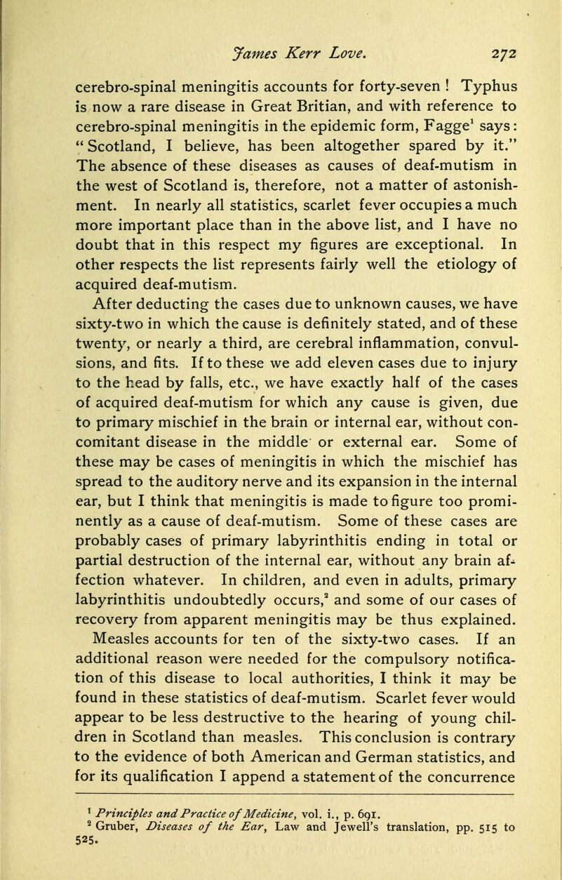 cerebro-spinal meningitis accounts for forty-seven ! Typhus is now a rare disease in Great Britian, and with reference to cerebro-spinal meningitis in the epidemic form, Fagge' says: Scotland, I believe, has been altogether spared by it. The absence of these diseases as causes of deaf-mutism in the west of Scotland is, therefore, not a matter of astonish- ment. In nearly all statistics, scarlet fever occupies a much more important place than in the above list, and I have no doubt that in this respect my figures are exceptional. In other respects the list represents fairly well the etiology of acquired deaf-mutism. After deducting the cases due to unknown causes, we have sixty-two in which the cause is definitely stated, and of these twenty, or nearly a third, are cerebral inflammation, convul- sions, and fits. If to these we add eleven cases due to injury to the head by falls, etc., we have exactly half of the cases of acquired deaf-mutism for which any cause is given, due to primary mischief in the brain or internal ear, without con- comitant disease in the middle or external ear. Some of these may be cases of meningitis in which the mischief has spread to the auditory nerve and its expansion in the internal ear, but I think that meningitis is made to figure too promi- nently as a cause of deaf-mutism. Some of these cases are probably cases of primary labyrinthitis ending in total or partial destruction of the internal ear, without any brain af- fection whatever. In children, and even in adults, primary labyrinthitis undoubtedly occurs,^ and some of our cases of recovery from apparent meningitis may be thus explained. Measles accounts for ten of the sixty-two cases. If an additional reason were needed for the compulsory notifica- tion of this disease to local authorities, I think it may be found in these statistics of deaf-mutism. Scarlet fever would appear to be less destructive to the hearing of young chil- dren in Scotland than measles. This conclusion is contrary to the evidence of both American and German statistics, and for its qualification I append a statement of the concurrence I Principles and Practice of Medicine, vol. i., p. 691. Gruber, Diseases of the Ear, Law and Jewell's translation, pp. 515 to 525.