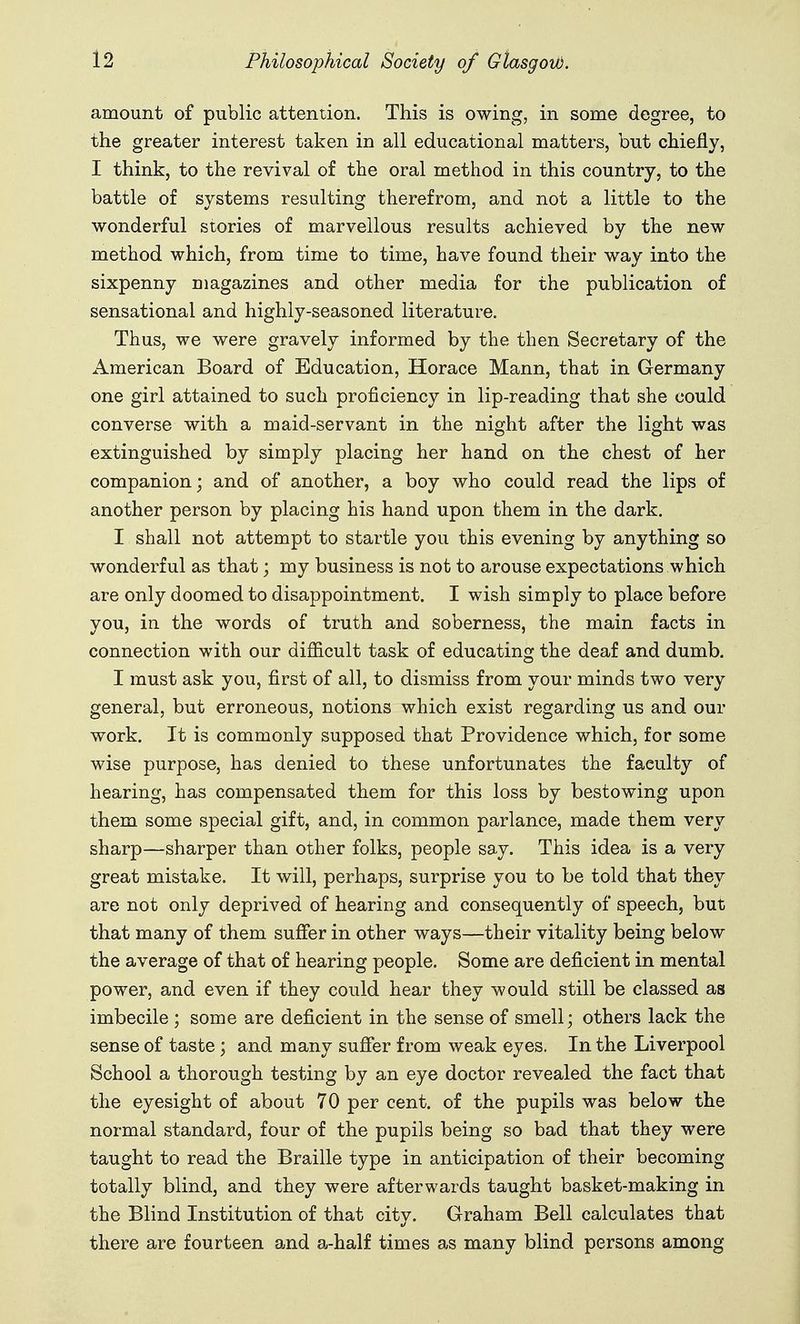 amount of public attention. This is owing, in some degree, to the greater interest taken in all educational matters, but chiefly, I think, to the revival of the oral method in this country, to the battle of systems resulting therefrom, and not a little to the wonderful stories of marvellous results achieved by the new method which, from time to time, have found their way into the sixpenny magazines and other media for the publication of sensational and highly-seasoned literature. Thus, we were gravely informed by the then Secretary of the American Board of Education, Horace Mann, that in Germany one girl attained to such proficiency in lip-reading that she could converse with a maid-servant in the night after the light was extinguished by simply placing her hand on the chest of her companion; and of another, a boy who could read the lips of another person by placing his hand upon them in the dark. I shall not attempt to startle you this evening by anything so wonderful as that; my business is not to arouse expectations which are only doomed to disappointment. I wish simply to place before you, in the words of truth and soberness, the main facts in connection with our difficult task of educating the deaf and dumb, I must ask you, first of all, to dismiss from your minds two very general, but erroneous, notions which exist regarding us and our work. It is commonly supposed that Providence which, for some wise purpose, has denied to these unfortunates the faculty of hearing, has compensated them for this loss by bestowing upon them some special gift, and, in common parlance, made them very sharp—sharper than other folks, people say. This idea is a very great mistake. It will, perhaps, surprise you to be told that they are not only deprived of hearing and consequently of speech, but that many of them suffer in other ways—their vitality being below the average of that of hearing people. Some are deficient in mental power, and even if they could hear they would still be classed as imbecile ; some are deficient in the sense of smell; others lack the sense of taste; and many sufier from weak eyes. In the Liverpool School a thorough testing by an eye doctor revealed the fact that the eyesight of about 70 per cent, of the pupils was below the normal standard, four of the pupils being so bad that they were taught to read the Braille type in anticipation of their becoming totally blind, and they were afterwards taught basket-making in the Blind Institution of that city. Graham Bell calculates that there are fourteen and a-half times as many blind persons among