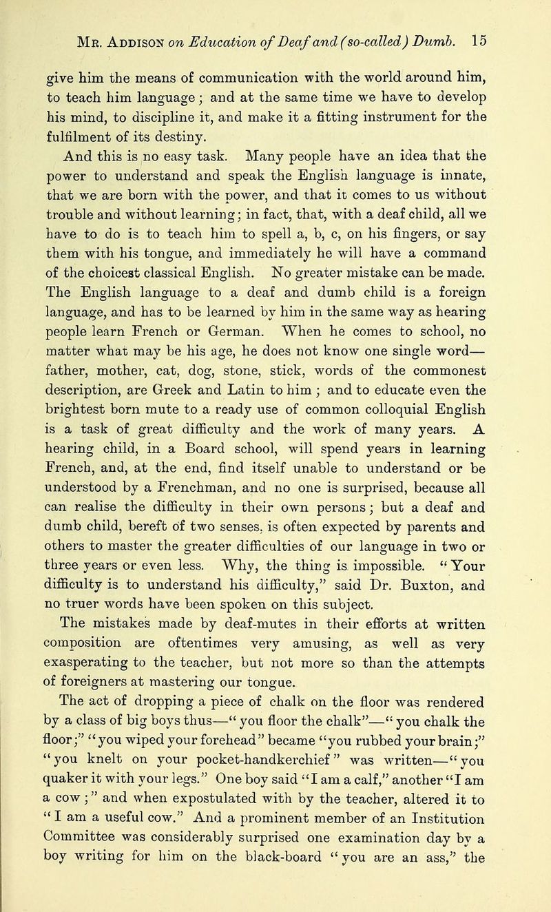 give him the means of communication with the world around him, to teach him language; and at the same time we have to develop his mind, to discipline it, and make it a fitting instrument for the fulfilment of its destiny. And this is no easy task. Many people have an idea that the power to understand and speak the English language is innate, that we are born with the power, and that it comes to us without trouble and without learning; in fact, that, with a deaf child, all we have to do is to teach him to spell a, b, c, on his fingers, or say them with his tongue, and immediately he will have a command of the choicest classical English. No greater mistake can be made. The English language to a deaf and dumb child is a foreign language, and has to be learned by him in the same way as hearing people learn French or German. When he comes to school, no matter what may be his age, he does not know one single word— father, mother, cat, dog, stone, stick, words of the commonest description, are Greek and Latin to him ; and to educate even the brightest born mute to a ready use of common colloquial English is a task of great difiiculty and the work of many years. A hearing child, in a Board school, will spend years in learning French, and, at the end, find itself unable to understand or be understood by a Frenchman, and no one is surprised, because all can realise the difficulty in their own persons; but a deaf and dumb child, bereft Of two senses, is often expected by parents and others to master the greater difficulties of our language in two or three years or even less. Why, the thing is impossible.  Your difficulty is to understand his difficulty, said Dr. Buxton, and no truer words have been spoken on this subject. The mistakes made by deaf-mutes in their efforts at written composition are oftentimes very amusing, as well as very exasperating to the teacher, but not more so than the attempts of foreigners at mastering our tongue. The act of dropping a piece of chalk on the floor was rendered by a class of big boys thus— you floor the chalk— you chalk the floor; you wiped your forehead became you rubbed your brain; you knelt on your pocket-handkerchief was written—you quaker it with your legs. One boy said I am a calf, another I am a cow; and when expostulated with by the teacher, altered it to  I am a useful cow. And a prominent member of an Institution Committee was considerably surprised one examination day by a boy writing for him on the black-board you are an ass, the