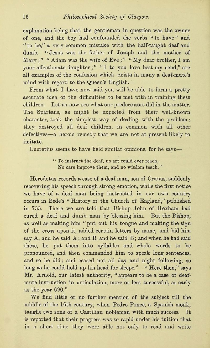 explanation being that the gentleman in question was the owner of one, and the boy had confounded the verbs  to have and to be, a very common mistake with the half-taught deaf and dumb. Jesus was the father of Joseph and the mother of Mary;  Adam was the wife of Eve;  My dear brother, I am your affectionate daughter; I to you love best my send, are all examples of the confusion which exists in many a deaf-mute's mind with regard to the Queen's English. From what I have now said you will be able to form a pretty accurate idea of the difficulties to be met with in training these children. Let us now see what our predecessors did in the matter. The Spartans, as might be expected from their well-known character, took the simplest way of dealing with the problem: they destroyed all deaf children, in common with all other defectives—a heroic remedy that we are not at present likely to imitate. Lucretius seems to have held similar opinions, for he says—  To instruct the deaf, no art could ever reach, No care improve them, and no wisdom teach. Herodotus records a case of a deaf man, son of Croesus, suddenly recovering his speech through strong emotion, while the first notice we have of a deaf man being instructed in our own country occurs in Bede's  History of the Church of England, published in 733. There we are told that Bishop John of Hexham had cured a deaf and dumb man by blessing him. But the Bishop, as well as making him  put out his tongue and making the sign of the cross upon it, added certain letters by name, and bid him say A, and he said A; and B. and he said B; and when he had said these, he put them into syllables and whole words to be pronounced, and then commanded him to speak long sentences, and so he did; and ceased not all day and night following, so long as he could hold up his head for sleepe.  Here then, says Mr. Arnold, our latest authority,  appears to be a case of deaf- mute instruction in articulation, more or less successful, as early as the year 690. We find little or no further mention of the subject till the middle of the 16th century, when Pedro Ponce, a Spanish monk, taught two sons of a Castilian nobleman with much success. It is reported that their progress was so rapid under his tuition that in a short time they were able not only to read and write