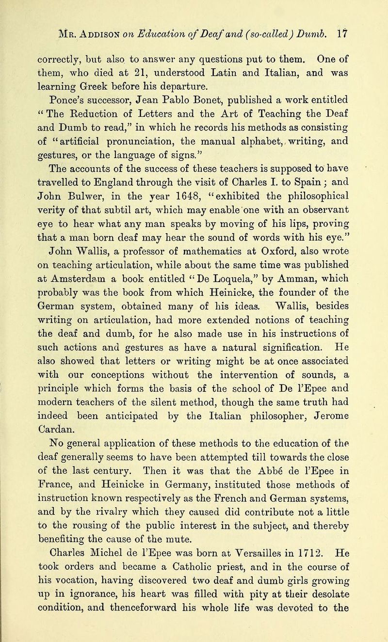 correctly, but also to answer any questions put to them. One of them, who died at 21, understood Latin and Italian, and was learning Greek before his departure. Ponce's successor, Jean Pablo Bonet, published a work entitled  The Keduction of Letters and the Art of Teaching the Deaf and Dumb to read, in which he records his methods as consisting of artificial pronunciation, the manual alphabet,,writing, and gestures, or the language of signs. The accounts of the success of these teachers is supposed to have travelled to England through the visit of Charles I. to Spain ; and John Bulwer, in the year 1648, exhibited the philosophical verity of that subtil art, which may enable one with an observant eye to hear what any man speaks by moving of his lips, proving that a man born deaf may hear the sound of words with his eye. John Wallis, a professor of mathematics at Oxford, also wrote on teaching articulation, while about the same time was published at Amsterdam a book entitled  De Loquela, by Amman, which probably was the book from which Heinicke, the founder of the German system, obtained many of his ideas. Wallis, besides writing on articulation, had more extended notions of teaching the deaf and dumb, for he also made use in his instructions of such actions and gestures as have a natural signification. He also showed that letters or writing might be at once associated with our conceptions without the intervention of sounds, a principle which forms the basis of the school of De I'Epee and modern teachers of the silent method, though the same truth had indeed been anticipated by the Italian philosopher^ Jerome Cardan. No general application of these methods to the education of the deaf generally seems to have been attempted till towards the close of the last century. Then it was that the Abbe de I'Epee in France, and Heinicke in Germany, instituted those methods of instruction known respectively as the French and German systemsj and by the rivalry which they caused did contribute not a little to the rousing of the public interest in the subject, and thereby benefiting the cause of the mute. Charles Michel de I'Epee was born at Versailles in 1712. He took orders and became a Catholic priest, and in the course of his vocation, having discovered two deaf and dumb girls growing up in ignorance, his heart was filled with pity at their desolate condition, and thenceforward his whole life was devoted to the