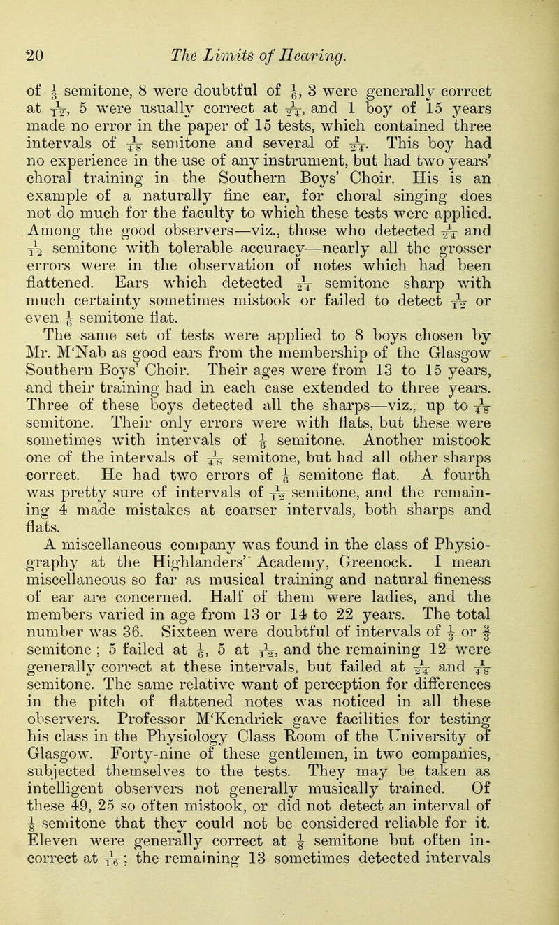 of J semitone, 8 were doubtful of \, 3 were generally correct at J2, 5 were usually correct at 1 boy of 15 years made no error in the paper of 15 tests, which contained three intervals of seniitone and several of This boy had no experience in the use of any instrument, but had two years' choral training in the Southern Boys' Choir. His is an example of a naturally fine ear, for choral singing does not do much for the faculty to which these tests were applied. Among the good observers—viz., those who detected ^nd semitone with tolerable accuracy—nearly all the grosser errors were in the observation of notes which had been flattened. Ears which detected 2T semitone sharp with much certainty sometimes mistook or failed to detect or even \ semitone flat. The same set of tests were applied to 8 boys chosen by Mr. M'Nab as good ears from the membership of the Glasgow Southern Boys' Choir. Their ages were from 13 to 15 years, and their training had in each case extended to three years. Three of these boys detected all the sharps—viz., up to 4V semitone. Their only errors were with flats, but these were sometimes with intervals of \ semitone. Another mistook one of the intervals of semitone, but had all other sharps correct. He had two errors of \ semitone flat. A fourth was pretty sure of intervals of jV semitone, and the remain- ing 4 made mistakes at coarser intervals, both sharps and flats. A miscellaneous company was found in the class of Physio- graphy at the Highlanders'' Academy, Greenock. I mean miscellaneous so far as musical training and natural fineness of ear are concerned. Half of them were ladies, and the members varied in age from 13 or 14 to 22 years. The total number was 36. Sixteen were doubtful of intervals of J or | semitone ; 5 failed at \, 5 at xV? the remaining 12 were generally correct at these intervals, but failed at 2T and -}q semitone. The same relative want of perception for differences in the pitch of flattened notes was noticed in all these observers. Professor M'Kendrick gave facilities for testing his class in the Physiology Class Koom of the University of Glasgow. Forty-nine of these gentlemen, in two companies, subjected themselves to the tests. They may be taken as intelligent observers not generally musically trained. Of these 49, 25 so often mistook, or did not detect an interval of ■J semitone that they could not be considered reliable for it. Eleven were generally correct at ^ semitone but often in- correct at yV; the remaining 13 sometimes detected intervals