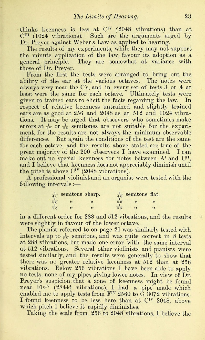 thinks keenness is less at C^^ f2048 vibrations) than at C^ii (1024 vibrations). Such are the arguments urged by Dr. Preyer against Weber's Law as applied to hearing. The results of my experiments, while they may not support the minute application of the law, favour its adoption as a general principle. They are somewhat at variance with those of Dr. Preyer. From the first the tests were arranged to bring out the ability of the ear at the various octaves. The notes were always very near the C's, and in every set of tests 3 or 4 at least were the same for each octave. Ultimately tests were given to trained ears to elicit the facts regarding the law. In respect of relative keenness untrained and slightly trained ears are as good at 256 and 2048 as at 512 and 1024 vibra- tions. It may be urged that observers who sometimes make errors at ^2 or semitones are not suitable for the experi- ment, for the results are not always the minimum observable differences. But again the conditions of the test are the same for each octave, and the results above stated are true of the great majority of the 200 observers I have examined. I can make out no special keenness for notes between and C, and I believe that keenness does not appreciably diminish until the pitch is above C^^ (2048 vibrations). A professional violinist and an organist were tested with the following intervals :— semitone sharp. -^^ semitone flat. JL JL 80   80 '5  JL 1 9 6   9 6  55 in a different order for 288 and 512 vibrations, and the results were slightly in favour of the lower octave. The pianist referred to on page 21 was similarly tested with intervals up to yV semitone, and was quite correct in 8 tests at 288 vibrations, but made one error with the same interval at 512 vibrations. Several other violinists and pianists were tested similarly, and the results were generally to show that there was no greater relative keenness at 512 than at 256 vibrations. Below 256 vibrations I have been able to apply no tests, none of my pipes giving lower notes. In view of Dr. Preyer's suspicion that a zone of keenness might be found near Fis^^ (2844| vibrations), I had a pipe made which enabled me to apply tests from F^^ 2560 to G 3072 vibrations. I found keenness to be less here than at C^^ 2048, above which pitch I believe it rapidly diminishes. Taking the scale from 256 to 2048 vibrations, I believe the