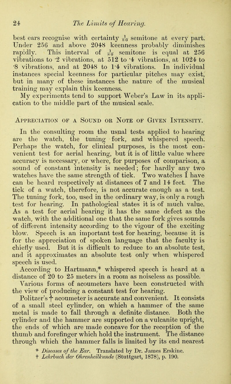best ears recognise with certainty gV semitone at every part. Under 256 and above 2048 keenness probably diminishes rapidly. This interval of semitone is equal at 256 vibrations to 2 vibrations, at 512 to '4 vibrations, at 1024 to •8 vibrations, and at 2048 to 1*4 vibrations. In individual instances special keenness for particular pitches may exist,, but in many of these instances the nature of the musical training may explain this keenness. My experiments tend to support Weber's Law in its appli- cation to the middle part of the musical scale. Appreciation of a Sound or Note of Given Intensity. In the consulting room the usual tests applied to hearing are the watch, the tuning fork, and whispered speech. Perhaps the watch, for clinical purposes, is the most con- venient test for aerial hearing, but it is of little value where accuracy is necessary, or where, for purposes of comparison, a sound of constant intensity is needed; for hardly any two watches have the same strength of tick. Two watches I have can be heard respectively at distances of 7 and 14 feet. The tick of a watch, therefore, is not accurate enough as a test. The tuning fork, too, used in the ordinary way, is only a rough test for hearing. In pathological states it is of much value. As a test for aerial hearing it has the same defect as the watch, with the additional one that the same fork gives sounds of different intensity according to the vigour of the exciting blow. Speech is an important test for hearing, because it is for the appreciation of spoken language that the faculty is chiefly used. But it is difficult to reduce to an absolute test, and it approximates an absolute test only when whispered speech is used. According to Hartmann,* whispered speech is heard at a distance of 20 to 25 meters in a room as noiseless as possible. Various forms of acoumeters have been constructed with the view of producing a constant test for hearing. Politzer's \ acoumeter is accurate and convenient. It consists of a small steel cylinder, on which a hammer of the same metal is made to fall through a definite distance. Both the cylinder and the hammer are supported on a vulcanite upright,, the ends of which are made concave for the reception of the thumb and forefinger which hold the instrument. The distance through which the hammer falls is limited by its end nearest * Diseases of the Ear. Translated by Dr. James Erskiue. t Lehrhuch der Ohrenheilkunde (Stuttgart, 1878), p. 190.