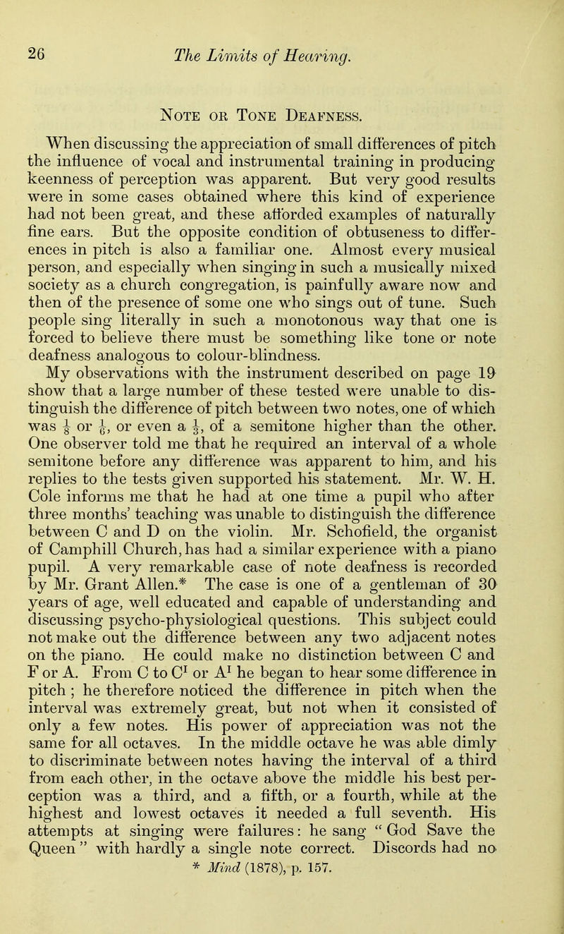 Note or Tone Deafness. When discussing the appreciation of small differences of pitch the influence of vocal and instrumental training in producing keenness of perception was apparent. But very good results were in some cases obtained where this kind of experience had not been great, and these afforded examples of naturally fine ears. But the opposite condition of obtuseness to differ- ences in pitch is also a familiar one. Almost every musical person, and especially when singing in such a musically mixed society as a church congregation, is painfully aware now and then of the presence of some one who sings out of tune. Such people sing literally in such a monotonous way that one is forced to believe there must be something like tone or note deafness analogous to colour-blindness. My observations with the instrument described on page 19 show that a large number of these tested were unable to dis- tinguish the difference of pitch between two notes, one of which was ^ or J, or even a J, of a semitone higher than the other. One observer told me that he required an interval of a whole semitone before any difference was apparent to him, and his replies to the tests given supported his statement. Mr. W. H. Cole informs me that he had at one time a pupil who after three months' teaching was unable to distinguish the difference between C and D on the violin. Mr. Schofield, the organist of Camphill Church, has had a similar experience with a piano pupil. A very remarkable case of note deafness is recorded by Mr. Grant Allen.* The case is one of a gentleman of 30 years of age, well educated and capable of understanding and discussing psycho-physiological questions. This subject could not make out the difference between any two adjacent notes on the piano. He could make no distinction between C and F or A. From C to C^ or A^ he began to hear some difference in pitch ; he therefore noticed the difference in pitch when the interval was extremely great, but not when it consisted of only a few notes. His power of appreciation was not the same for all octaves. In the middle octave he was able dimly to discriminate between notes having the interval of a third from each other, in the octave above the middle his best per- ception was a third, and a fifth, or a fourth, while at the highest and lowest octaves it needed a full seventh. His attempts at singing were failures: he sang  God Save the Queen  with hardly a single note correct. Discords had no ^ Mind (1878), p. 157.