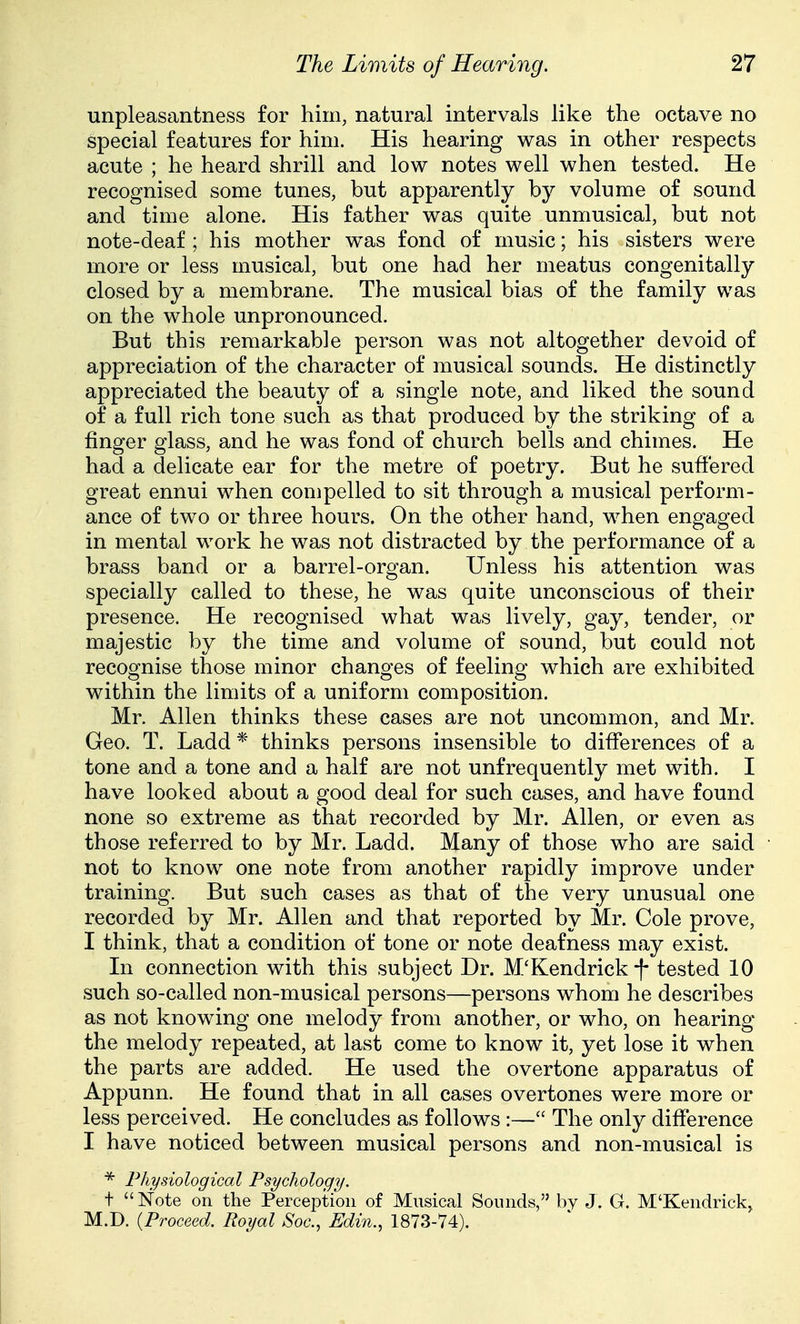 unpleasantness for him, natural intervals like the octave no special features for him. His hearing was in other respects acute ; he heard shrill and low notes well when tested. He recognised some tunes, but apparently by volume of sound and time alone. His father was quite unmusical, but not note-deaf ; his mother was fond of music; his sisters were more or less musical, but one had her meatus congenitally closed by a membrane. The musical bias of the family was on the whole unpronounced. But this remarkable person was not altogether devoid of appreciation of the character of musical sounds. He distinctly appreciated the beauty of a single note, and liked the sound of a full rich tone such as that produced by the striking of a finger glass, and he was fond of church bells and chimes. He had a delicate ear for the metre of poetry. But he suffered great ennui when compelled to sit through a musical perform- ance of two or three hours. On the other hand, when engaged in mental work he was not distracted by the performance of a brass band or a barrel-organ. Unless his attention was specially called to these, he was quite unconscious of their presence. He recognised what was lively, gay, tender, or majestic by the time and volume of sound, but could not recognise those minor changes of feeling which are exhibited within the limits of a uniform composition. Mr. Allen thinks these cases are not uncommon, and Mr. Geo. T. Ladd * thinks persons insensible to differences of a tone and a tone and a half are not unfrequently met with. I have looked about a good deal for such cases, and have found none so extreme as that recorded by Mr. Allen, or even as those referred to by Mr. Ladd. Many of those who are said not to know one note from another rapidly improve under training. But such cases as that of the very unusual one recorded by Mr. Allen and that reported by Mr. Cole prove, I think, that a condition of tone or note deafness may exist. In connection with this subject Dr. M'Kendrick f tested 10 such so-called non-musical persons—persons whom he describes as not knowing one melody from another, or who, on hearing the melody repeated, at last come to know it, yet lose it when the parts are added. He used the overtone apparatus of Appunn. He found that in all cases overtones were more or less perceived. He concludes as follows :— The only difference I have noticed between musical persons and non-musical is * Physiological Psychology. + Note on the Perception of Musical Sounds, by J. G. M'Kendrick^ M.D. {Proceed. Royal Soc, Edin., 1873-74).