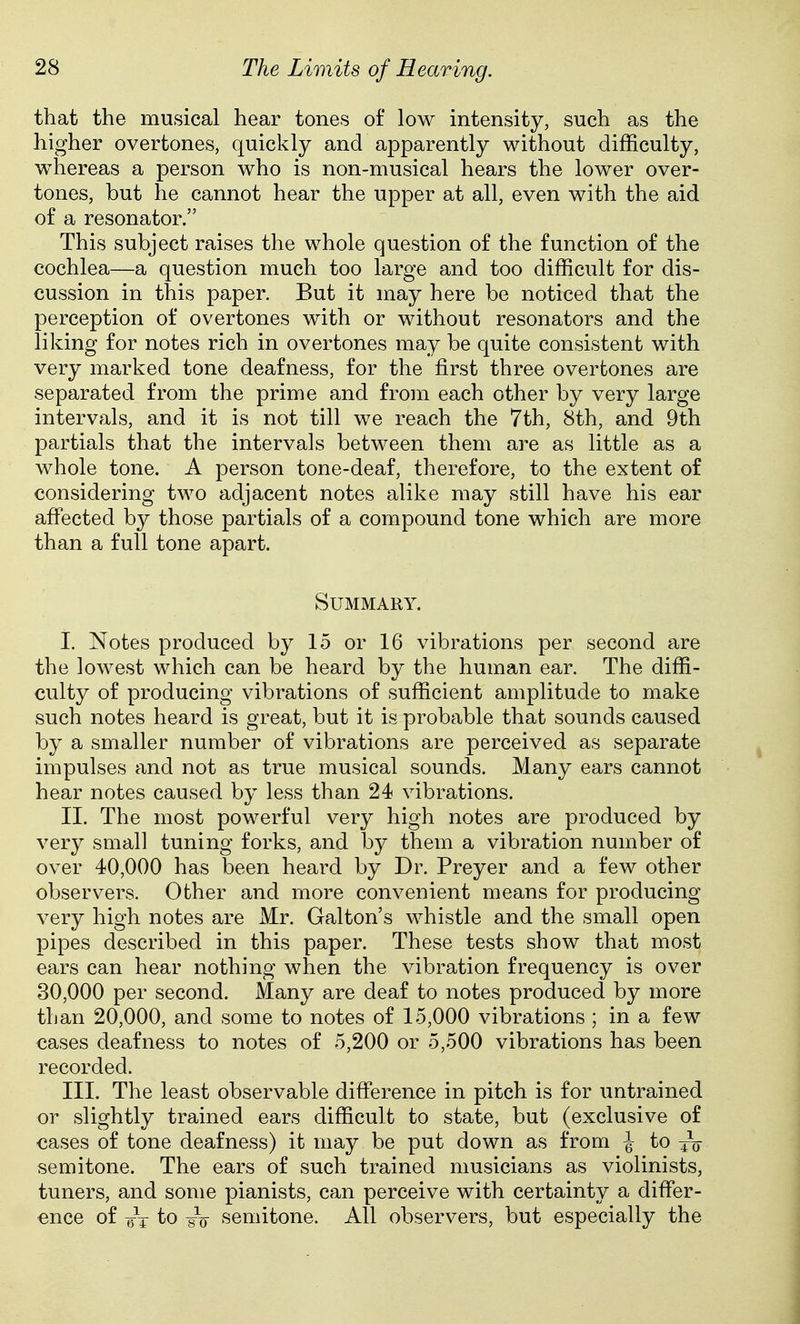 that the musical hear tones of low intensity, such as the higher overtones, quickly and apparently without difficulty, whereas a person who is non-musical hears the lower over- tones, but he cannot hear the upper at all, even with the aid of a resonator. This subject raises the whole question of the function of the cochlea—a question much too large and too difficult for dis- cussion in this paper. But it may here be noticed that the perception of overtones with or without resonators and the liking for notes rich in overtones may be quite consistent with very marked tone deafness, for the first three overtones are separated from the prime and from each other by very large intervals, and it is not till we reach the 7th, 8th, and 9th partials that the intervals between them are as little as a whole tone. A person tone-deaf, therefore, to the extent of considering two adjacent notes alike may still have his ear affected by those partials of a compound tone which are more than a full tone apart. Summary. I. Notes produced by 15 or 16 vibrations per second are the lowest which can be heard by the human ear. The diffi- culty of producing vibrations of sufficient amplitude to make such notes heard is great, but it is probable that sounds caused by a smaller number of vibrations are perceived as separate impulses and not as true musical sounds. Many ears cannot hear notes caused by less than 24 vibrations. II. The most powerful very high notes are produced by very small tuning forks, and by them a vibration number of over 40,000 has been heard by Dr. Preyer and a few other observers. Other and more convenient means for producing very high notes are Mr. Galton's whistle and the small open pipes described in this paper. These tests show that most ears can hear nothing when the vibration frequency is over 30,000 per second. Many are deaf to notes produced by more than 20,000, and some to notes of 15,000 vibrations ; in a few cases deafness to notes of 5,200 or 5,500 vibrations has been recorded. III. The least observable difference in pitch is for untrained or slightly trained ears difficult to state, but (exclusive of cases of tone deafness) it may be put down as from \ to semitone. The ears of such trained musicians as violinists, tuners, and some pianists, can perceive with certainty a differ- ence of ^4 to sV semitone. All observers, but especially the