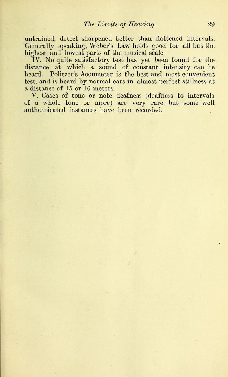 untrained, detect sharpened better than flattened intervals. Generally speaking, Weber's Law holds good for all but the highest and lowest parts of the musical scale. IV. No quite satisfactory test has yet been found for the distance at which a sound of constant intensity can be heard. Politzer's Acoumeter is the best and most convenient test, and is heard by normal ears in almost perfect stillness at a distance of 15 or 16 meters. V. Cases of tone or note deafness (deafness to intervals of a whole tone or more) are very rare, but some v/ell authenticated instances have been recorded.