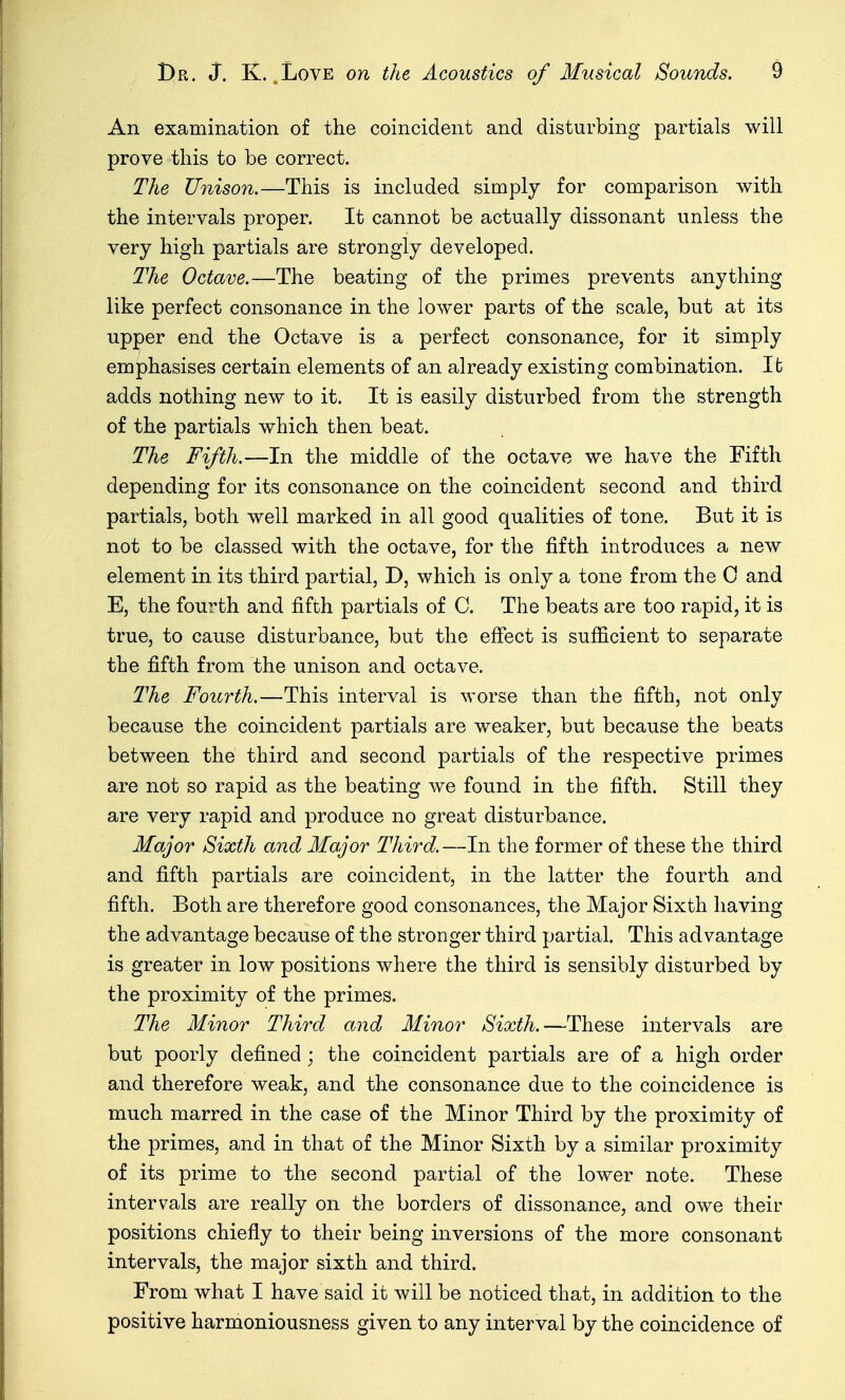 An examination of the coincident and disturbing partials will prove this to be correct. The Unison.—This is included simply for comparison with the intervals proper. It cannot be actually dissonant unless the very high partials are strongly developed. The Octave.—The beating of the primes prevents anything like perfect consonance in the lower parts of the scale, but at its upper end the Octave is a perfect consonance, for it simply emphasises certain elements of an already existing combination. Ifc adds nothing new to it. It is easily disturbed from the strength of the partials which then beat. The Fifth.—In the middle of the octave we have the Fifth depending for its consonance on the coincident second and third partials, both well marked in all good qualities of tone. But it is not to be classed with the octave, for the fifth introduces a new element in its third partial, D, which is only a tone from the 0 and E, the fourth and fifth partials of C. The beats are too rapid, it is true, to cause disturbance, but the effect is sufficient to separate the fifth from the unison and octave. The Fourth.—This interval is worse than the fifth, not only because the coincident partials are weaker, but because the beats between the third and second partials of the respective primes are not so rapid as the beating we found in the fifth. Still they are very rapid and produce no great disturbance. Major Sixth and Major Third.—In the former of these the third and fifth partials are coincident, in the latter the fourth and fifth. Both are therefore good consonances, the Major Sixth having the advantage because of the stronger third partial. This advantage is greater in low positions where the third is sensibly disturbed by the proximity of the primes. The Minor Third and Minor Sixth.—These intervals are but poorly defined; the coincident partials are of a high order and therefore weak, and the consonance due to the coincidence is much marred in the case of the Minor Third by the proximity of the primes, and in that of the Minor Sixth by a similar proximity of its prime to the second partial of the lower note. These intervals are really on the borders of dissonance, and owe their positions chiefly to their being inversions of the more consonant intervals, the major sixth and third. From what I have said it will be noticed that, in addition to the positive harmoniousness given to any interval by the coincidence of