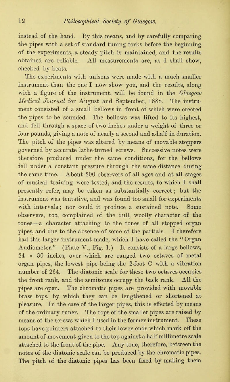 instead of the hand. By this means, and by carefully comparing the pipes with a set of standard tuning forks before the beginning of the experiments, a steady pitch is maintained, and the results obtained are reliable. All measurements are, as I shall show, checked by beats. The experiments with unisons were made with a much smaller instrument than the one I now show you, and the results, along with a figure of the instrument, will be found in the Glasgow Medical Journal for August and September, 1888. The instru- ment consisted of a small bellows in front of which were erected the pipes to be sounded. The bellows was lifted to its highest, and fell through a space of two inches under a weight of three or four pounds, giving a note of nearly a second and a-half in duration. The pitch of the pipes was altered by means of movable stoppers governed by accurate lathe-turned screws. Successive notes were therefore produced under the same conditions, for the bellows fell under a constant pressure through the same distance during the same time. About 200 observers of all ages and at all stages of musical training were tested, and the results, to which I shall presently refer, may be taken as substantially correct; but the instrument was tentative, and was found too small for experiments with intervals; nor could it produce a sustained note. Some observers, too, complained of the dull, woolly character of the tones—a character attaching to the tones of all stopped organ pipes, and due to the absence of some of the partials. I therefore had this larger instrument made, which I have called the  Organ Audiometer. (Plate Y., Fig. 1.) It consists of a large bellows, 24 X 30 inches, over which are ranged two octaves of metal organ pipes, the lowest pipe being the 2-foot C with a vibration number of 264. The diatonic scale for these two octaves occupies the front rank, and the semitones occupy the back rank. All the pipes are open. The chromatic pipes are provided with movable brass tops, by which they can be lengthened or shortened at pleasure. In the case of the larger pipes, this is effected by means of the ordinary tuner. The tops of the smaller pipes are raised by means of the screws which I used in the former instrument. These tops have pointers attached to their lower ends which mark off the amount of movement given to the top against a half millimetre scale attached to the front of the pipe. Any tone, therefore, between the notes of the diatonic scale can be produced by the chromatic pipes. The pitch of the diatonic pipes has been fixed by making them