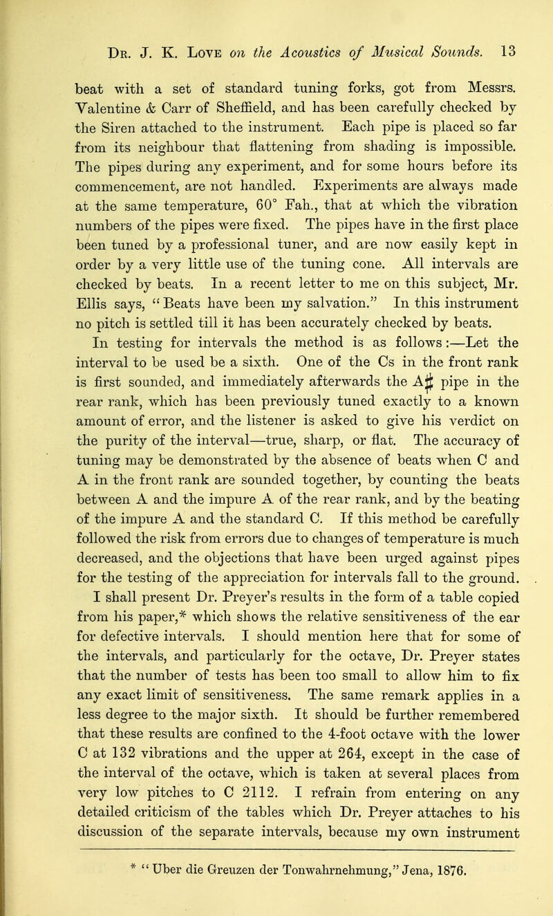 beat with a set of standard tuning forks, got from Messrs. Valentine & Carr of Sheffield, and has been carefully checked by the Siren attached to the instrument. Each pipe is placed so far from its neighbour that flattening from shading is impossible. The pipes during any experiment, and for some hours before its commencement, are not handled. Experiments are always made at the same temperature, 60° Fah., that at which the vibration numbers of the pipes were fixed. The pipes have in the first place been tuned by a professional tuner, and are now easily kept in order by a very little use of the tuning cone. All intervals are checked by beats. In a recent letter to me on this subject, Mr. Ellis says, Beats have been my salvation. In this instrument no pitch is settled till it has been accurately checked by beats. In testing for intervals the method is as follows:—Let the interval to be used be a sixth. One of the Cs in the front rank is first sounded, and immediately afterwards the AjJ pipe in the rear rank, which has been previously tuned exactly to a known amount of error, and the listener is asked to give his verdict on the purity of the interval—true, sharp, or flat. The accuracy of tuning may be demonstrated by the absence of beats when C and A in the front rank are sounded together, by counting the beats between A and the impure A of the rear rank, and by the beating of the impure A and the standard C. If this method be carefully followed the risk from errors due to changes of temperature is much decreased, and the objections that have been urged against pipes for the testing of the appreciation for intervals fall to the ground. I shall present Dr. Preyer's results in the form of a table copied from his paper,* which shows the relative sensitiveness of the ear for defective intervals. I should mention here that for some of the intervals, and particularly for the octave, Dr. Preyer states that the number of tests has been too small to allow him to fix any exact limit of sensitiveness. The same remark applies in a less degree to the major sixth. It should be further remembered that these results are confined to the 4-foot octave with the lower C at 132 vibrations and the upper at 264, except in the case of the interval of the octave, w^hich is taken at several places from very low pitches to C 2112. I refrain from entering on any detailed criticism of the tables which Dr. Preyer attaches to his discussion of the separate intervals, because my own instrument  Uber die Greuzen der Tonwahrnehmung, Jena, 1876.