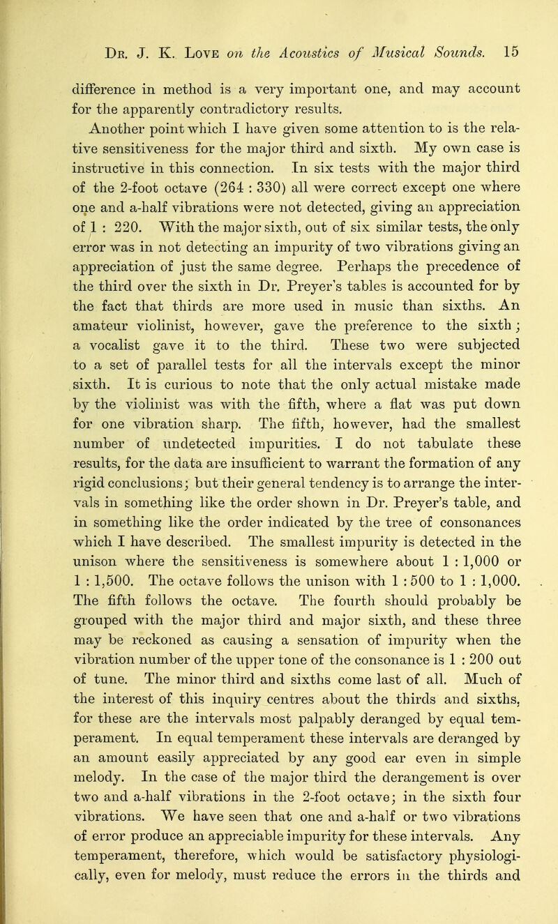 difference in method is a very important one, and may account for the apparently contradictory results. Another point which I have given some attention to is the rela- tive sensitiveness for the major third and sixth. My own case is instructive in this connection. In six tests with the major third of the 2-foot octave (264 : 330) all were correct except one where one and a-half vibrations were not detected, giving an appreciation of 1 : 220. With the major sixth, out of six similar tests, the only error was in not detecting an impurity of two vibrations giving an appreciation of just the same degree. Perhaps the precedence of the third over the sixth in Dr. Preyer's tables is accounted for by the fact that thirds are more used in music than sixths. An amateur violinist, however, gave the preference to the sixth; a vocalist gave it to the third. These two were subjected to a set of parallel tests for all the intervals except the minor sixth. It is curious to note that the only actual mistake made by the violinist was with the fifth, where a fl.at was put down for one vibration sharp. The fifth, however, had the smallest number of undetected impurities. I do not tabulate these results, for the data are insufiicient to warrant the formation of any rigid conclusions; but their general tendency is to arrange the inter- vals in something like the order shown in .Dr. Preyer's table, and in something like the order indicated by the tree of consonances which I have described. The smallest impurity is detected in the unison where the sensitiveness is somewhere about 1 : 1,000 or 1 : 1,500. The octave follows the unison with 1 :500 to 1 : 1,000. The fifth follows the octave. The fourth should probably be grouped with the major third and major sixth, and these three may be reckoned as causing a sensation of impurity when the vibration number of the upper tone of the consonance is 1 : 200 out of tune. The minor third and sixths come last of all. Much of the interest of this inquiry centres about the thirds and sixths, for these are the intervals most palpably deranged by equal tem- perament. In equal temperament these intervals are deranged by an amount easily appreciated by any good ear even in simple melody. In the case of the major third the derangement is over two and a-half vibrations in the 2-foot octave; in the sixth four vibrations. We have seen that one and a-half or two vibrations of error produce an appreciable impurity for these intervals. Any temperament, therefore, which would be satisfactory physiologi- cally, even for melody, must reduce the errors in the thirds and