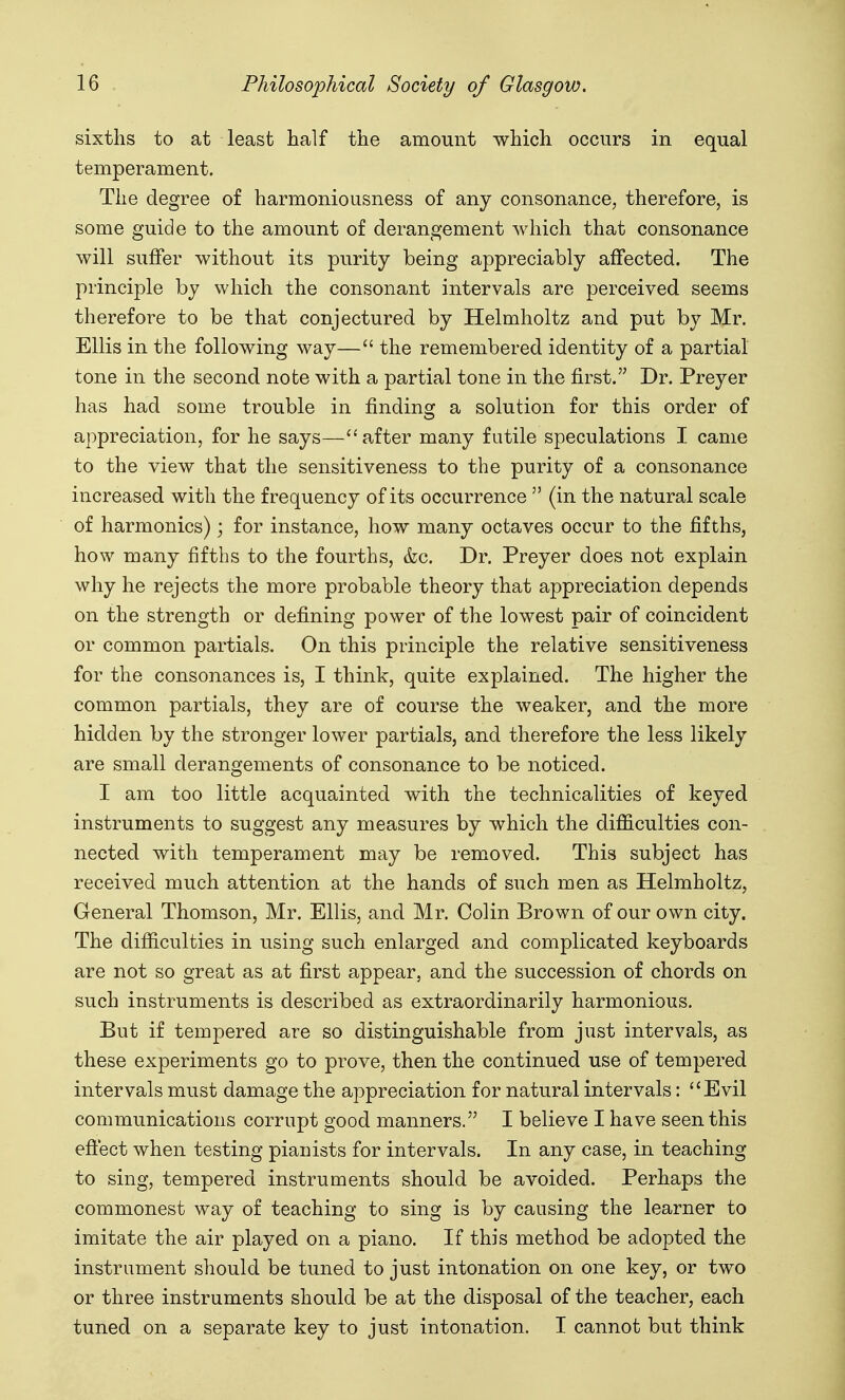 sixths to at least half the amount which occurs in equal temperament. The degree of harmoniousness of any consonance, therefore, is some guide to the amount of derangement which that consonance will suffer without its purity being appreciably affected. The principle by which the consonant intervals are perceived seems therefore to be that conjectured by Helmholtz and put by Mr. Ellis in the following way— the remembered identity of a partial tone in the second note with a partial tone in the first. Dr. Preyer has had some trouble in finding a solution for this order of appreciation, for he says—''after many futile speculations I came to the view that the sensitiveness to the purity of a consonance increased with the frequency of its occurrence  (in the natural scale of harmonics); for instance, how many octaves occur to the fifths, how many fifths to the fourths, &c. Dr. Preyer does not explain why he rejects the more probable theory that appreciation depends on the strength or defining power of the lowest pair of coincident or common partials. On this principle the relative sensitiveness for the consonances is, I think, quite explained. The higher the common partials, they are of course the weaker, and the more hidden by the stronger lower partials, and therefore the less likely are small derangements of consonance to be noticed. I am too little acquainted with the technicalities of keyed instruments to suggest any measures by which the difficulties con- nected with temperament may be removed. This subject has received much attention at the hands of such men as Helmholtz, General Thomson, Mr. Ellis, and Mr. Colin Brown of our own city. The difficulties in using such enlarged and complicated keyboards are not so great as at first appear, and the succession of chords on such instruments is described as extraordinarily harmonious. But if tempered are so distinguishable from just intervals, as these experiments go to prove, then the continued use of tempered intervals must damage the appreciation for natural intervals: Evil communications corrupt good manners. I believe I have seen this effect when testing pianists for intervals. In any case, in teaching to sing, tempered instruments should be avoided. Perhaps the commonest way of teaching to sing is by causing the learner to imitate the air played on a piano. If this method be adopted the instrument should be tuned to just intonation on one key, or two or three instruments should be at the disposal of the teacher, each tuned on a separate key to just intonation. I cannot but think