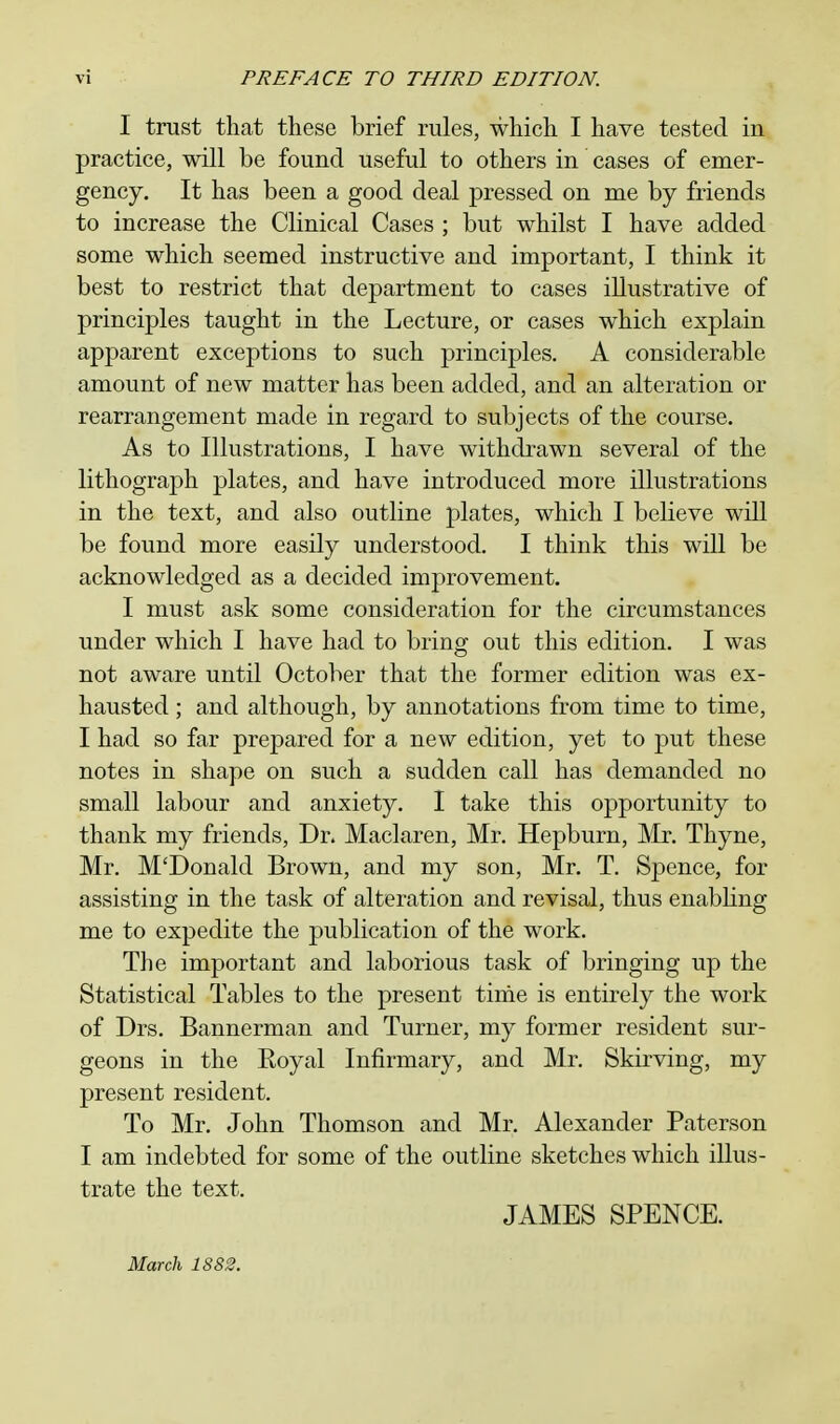 I trust that these brief rules, which I have tested in practice, will be found useful to others in cases of emer- gency. It has been a good deal pressed on me by friends to increase the Clinical Cases ; but whilst I have added some which seemed instructive and important, I think it best to restrict that department to cases illustrative of principles taught in the Lecture, or cases which explain apparent exceptions to such principles. A considerable amount of new matter has been added, and an alteration or rearrangement made in regard to subjects of the course. As to Illustrations, I have withdrawn several of the lithograph plates, and have introduced more illustrations in the text, and also outline plates, which I believe will be found more easily understood. I think this will be acknowledged as a decided improvement. I must ask some consideration for the circumstances under which I have had to bring out this edition. I was not aware until October that the former edition was ex- hausted ; and although, by annotations from time to time, I had so far prepared for a new edition, yet to put these notes in shape on such a sudden call has demanded no small labour and anxiety. I take this opportunity to thank my friends, Dr. Maclaren, Mr. Hepburn, Mr. Thyne, Mr. M'Donald Brown, and my son, Mr. T. Spence, for assisting in the task of alteration and revisal, thus enabling me to expedite the publication of the work. The important and laborious task of bringing up the Statistical Tables to the present time is entirely the work of Drs. Bannerman and Turner, my former resident sur- geons in the Royal Infirmary, and Mr. Skirving, my present resident. To Mr. John Thomson and Mr. Alexander Paterson I am indebted for some of the outline sketches which illus- trate the text. JAMES SPENCE. March 1882.