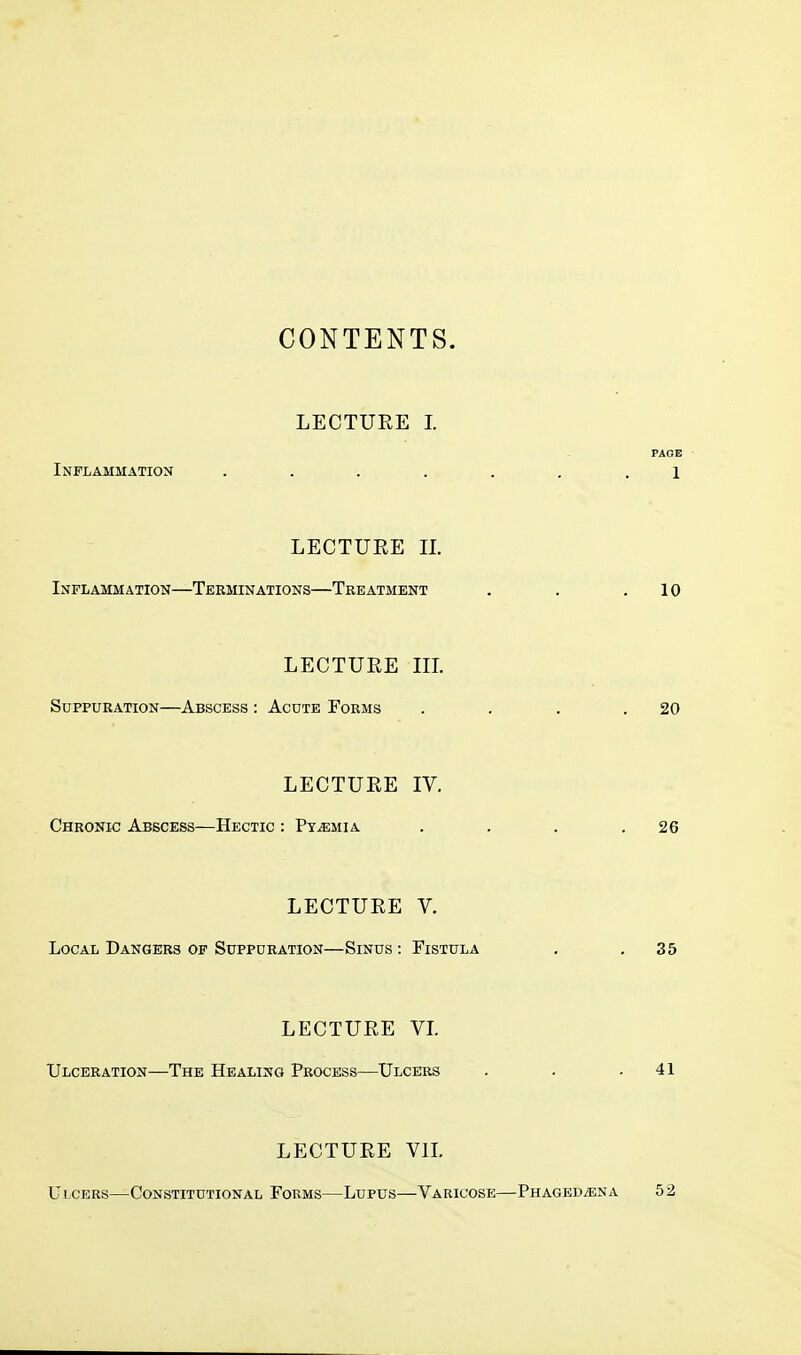 CONTENTS. LECTURE I. PAGE Inflammation ....... 1 LECTURE H. Inflammation—Terminations—Treatment . . .10 LECTURE III. Suppuration—Abscess : Acute Forms . . . .20 LECTURE IV. Chronic Abscess—Hectic : Pyaemia . . . .26 LECTURE V. Local Dangers of Suppuration—Sinus : Fistula . .35 LECTURE VI. Ulceration—The Healing Process—Ulcers . . .41 LECTURE VII. Ulcers—Constitutional Forms—Lupus—Varicose—Phagedena 52