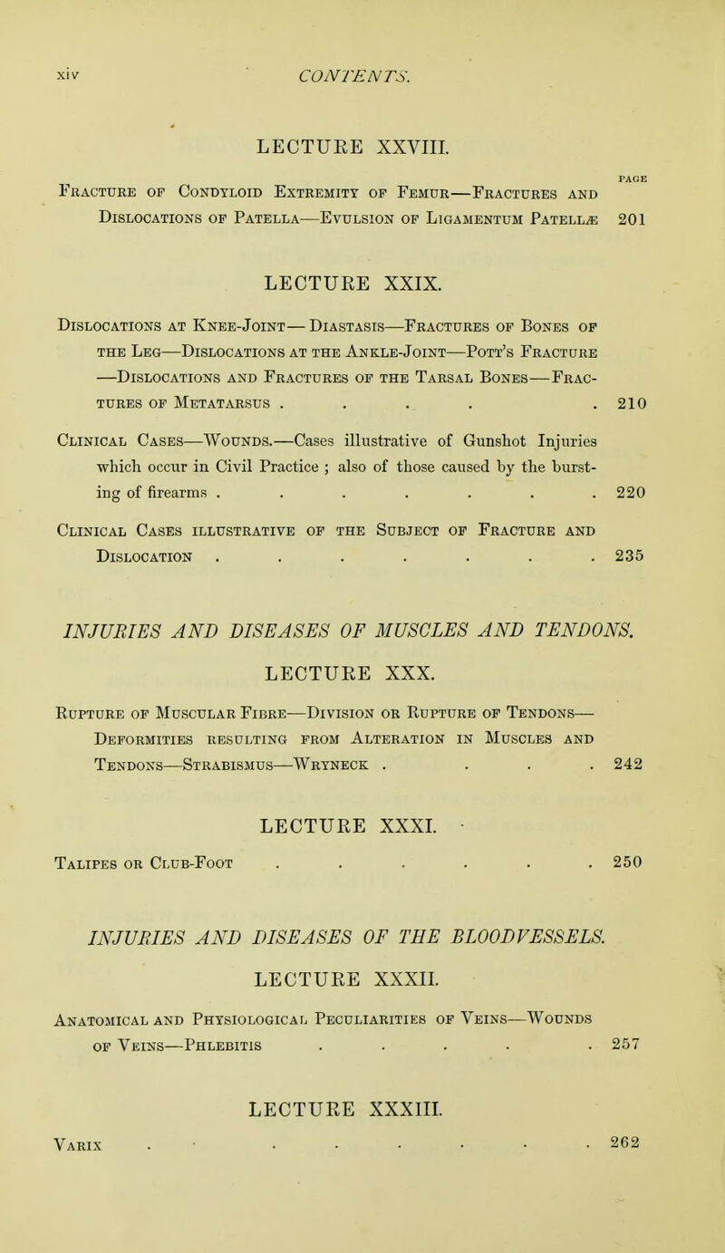 LECTURE XXVIII. PAGE Fracture of Condyloid Extremity op Femur—Fractures and Dislocations of Patella—Evulsion of Ligamentum Patella 201 LECTURE XXIX. Dislocations at Knee-Joint—Diastasis—Fractures of Bones of the Leg—Dislocations at the Ankle-Joint—Pott's Fracture —Dislocations and Fractures of the Tarsal Bones—Frac- tures of Metatarsus . . . . .210 Clinical Cases—Wounds.—Cases illustrative of Gunshot Injuries which occur in Civil Practice ; also of those caused by the burst- ing of firearms ....... 220 Clinical Cases illustrative of the Subject of Fracture and Dislocation . . . . . . .235 INJURIES AND DISEASES OF MUSCLES AND TENDONS. LECTURE XXX. Rupture of Muscular Fibre—Division or Rupture of Tendons— Deformities resulting from Alteration in Muscles and Tendons—Strabismus—Wryneck . ... 242 LECTURE XXXI. ■ Talipes or Club-Foot . . . . . .250 INJURIES AND DISEASES OF THE BLOODVESSELS. LECTURE XXXII. Anatomical and Physiological Peculiarities of Veins—Wounds of Veins—Phlebitis .... . 257 Varix LECTURE XXXIII. 262