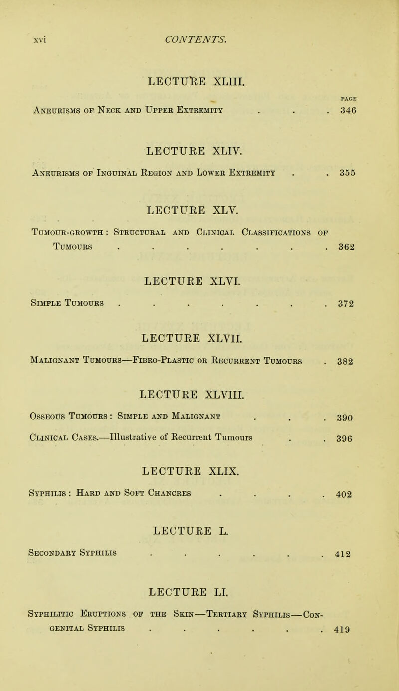 LECTURE XLIII. page- Aneurisms of Neck and Upper Extremity . . . 346 LECTURE XLIV. Aneurisms of Inguinal Kegion and Lower Extremity . .355 LECTURE XLV. Tumour-growth : Structural and Clinical Classifications of Tumours ....... 362 LECTURE XLVI. Simple Tumours . . . . . . .372 LECTURE XLVIL Malignant Tumours—Fibro-Plastic or Recurrent Tdmours . 382 LECTURE XLVIII. Osseous Tumours : Simple and Malignant . . . 390 Clinical Cases.—Illustrative of Recurrent Tumours . .396 LECTURE XLIX. Syphilis : Hard and Soft Chancres . . . .402 LECTURE L. Secondary Syphilis . . . . . .412 LECTURE LI. Syphilitic Eruptions of the Skin—Tertiary Syphilis—Con- genital Syphilis . . . . . .419