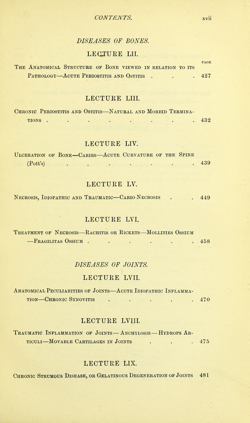 DISEASES OF BONES. LECTURE LII. PAGE The Anatomical Structure of Bone viewed in relation to its Pathology—Acute Periostitis and Ostitis . . . 427 LECTURE LIII. Chronic Periostitis and Ostitis—Natural and Morbid Termina- tions • . . . . . . . 432 LECTURE LIV. Ulceration of Bone—Caries—Acdte Curvature of the Spine (Pott's) . . . . . . .439 LECTURE LV. Necrosis, Idiopathic and Traumatic—Cario-Necrosis . . 449 LECTURE LVI. Treatment of Necrosis—Rachitis or Rickets—Mollities Ossium —Fragilitas Ossium . . . . . .458 DISEASES OF JOINTS. LECTURE LVII. Anatomical Peculiarities of Joints—Acdte Idiopathic Inflamma- tion—Chronic Synovitis . . . . .470 LECTURE LVIII. Traumatic Inflammation of Joints—Anchylosis — Hydrops Ar- ticuli—Movable Cartilages in Joints . . .475 LECTURE LIX. Chronic Strumous Disease, or Gelatinous Degeneration of Joints 481