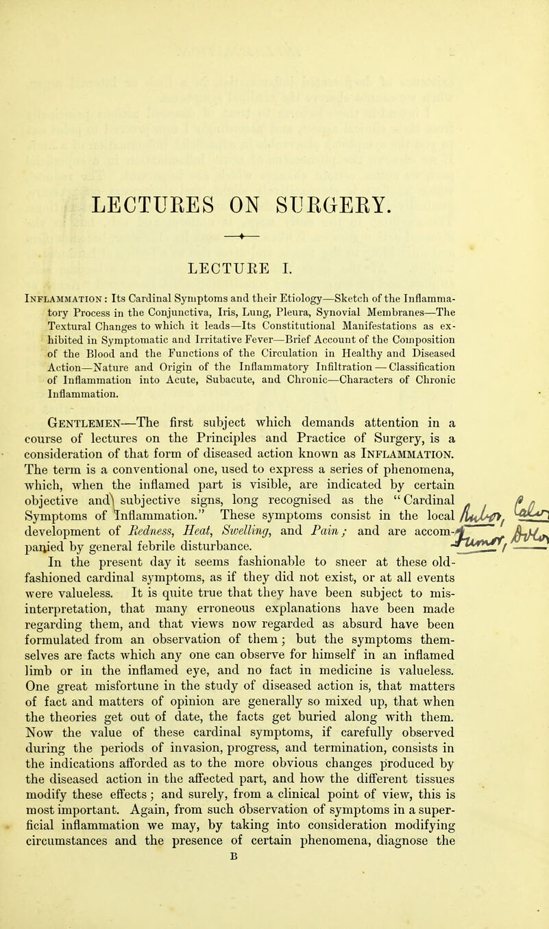 LECTURES ON SURGERY. ♦ LECTUEE I. Inflammation : Its Cardinal Symptoms and their Etiology—Sketch of the Inflamma- tory Process in the Conjunctiva, Iris, Lung, Pleura, Synovial Membranes—The Textural Changes to which it leads—Its Constitutional Manifestations as ex- hibited in Symptomatic and Irritative Fever—Brief Account of the Composition of the Blood and the Functions of the Circulation in Healthy and Diseased Action—Nature and Origin of the Inflammatory Infiltration — Classification of Inflammation into Acute, Subacute, and Chronic—Characters of Chronic Inflammation. Gentlemen—The first subject which demands attention in a course of lectures on the Principles and Practice of Surgery, is a consideration of that form of diseased action known as Inflammation. The term is a conventional one, used to express a series of phenomena, which, when the inflamed part is visible, are indicated by certain objective and^ subjective signs, long recognised as the  Cardinal Symptoms of Inflammation. These symptoms consist in the local development of Redness, Heat, Swelling, and Pain; and are accom-H ' /L}/^ paiiied by general febrile disturbance. JjU**£ij . In the present day it seems fashionable to sneer at these old- fashioned cardinal symptoms, as if they did not exist, or at all events were valueless. It is quite true that they have been subject to mis- interpretation, that many erroneous explanations have been made regarding them, and that views now regarded as absurd have been formulated from an observation of them; but the symptoms them- selves are facts which any one can observe for himself in an inflamed limb or in the inflamed eye, and no fact in medicine is valueless. One great misfortune in the study of diseased action is, that matters of fact and matters of opinion are generally so mixed up, that when the theories get out of date, the facts get buried along with them. Now the value of these cardinal symptoms, if carefully observed during the periods of invasion, progress, and termination, consists in the indications afforded as to the more obvious changes produced by the diseased action in the affected part, and how the different tissues modify these effects; and surely, from a clinical point of view, this is most important. Again, from such observation of symptoms in a super- ficial inflammation we may, by taking into consideration modifying circumstances and the presence of certain phenomena, diagnose the B