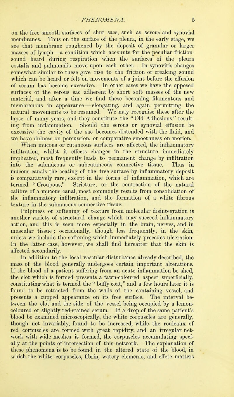 on the free smooth surfaces of shut sacs, such as serous and synovial membranes. Thus on the surface of the pleura, in the early stage, we see that membrane roughened by the deposit of granular or larger masses of lymph—a condition which accounts for the peculiar friction- sound heard during respiration when the surfaces of the pleura costalis and pulmonalis move upon each other. In synovitis changes somewhat similar to these give rise to the friction or creaking sound which can be heard or felt on movements of a joint before the effusion of serum has become excessive. In other cases we have the opposed surfaces of the serous sac adherent by short soft masses of the new material, and after a time we find these becoming filamentous and membranous in appearance—elongating, and again permitting the natural movements to be resumed. We may recognise these after the lapse of many years, and they constitute the  Old Adhesions  result- ing from inflammation. Should the serous or synovial effusion be excessive the cavity of the sac becomes distended with the fluid, and we have dulness on percussion, or comparative smoothness on motion. When mucous or cutaneous surfaces are affected, the inflammatory infiltration, whilst it effects changes in the structure immediately implicated, most frequently leads to permanent change by infiltration into the submucous or subcutaneous connective tissue. Thus in mucous canals the coating of the free surface by inflammatory deposit is comparatively rare, except in the forms of inflammation, which are termed  Croupous. Stricture, or the contraction of the natural calibre of a mutJOus canal, most commonly results from consolidation of the inflammatory infiltration, and the formation of a white fibrous texture in the submucous connective tissue. Pulpiness or softening of texture from molecular disintegration is another variety of structural change which may succeed inflammatory action, and this is seen more especially in the brain, nerves, and in muscular tissue; occasionally, though less frequently, in the skin, unless we include the softening which immediately precedes ulceration. In the latter case, however, we shall find hereafter that the skin is affected secondarily. In addition to the local vascular disturbance already described, the mass of the blood generally undergoes certain important alterations. If the blood of a patient suffering from an acute inflammation be shed, the clot which is formed presents a fawn-coloured aspect superficially, constituting what is termed the  buffy coat, and a few hours later it is found to be retracted from the Avails of the containing vessel, and presents a cupped appearance on its free surface. The interval be- tween the clot and the side of the vessel being occupied by a lemon- coloured or slightly red-stained serum. If a drop of the same patient's blood be examined microscopically, the white corpuscles are generally, though not invariably, found to be increased, while the rouleaux of red corpuscles are formed with great rapidity, and an irregular net- work with wide meshes is formed, the corpuscles accumulating speci- ally at the points of intersection of this network. The explanation of these phenomena is to be found in the altered state of the blood, in which the white corpuscles, fibrin, watery elements, and effete matters