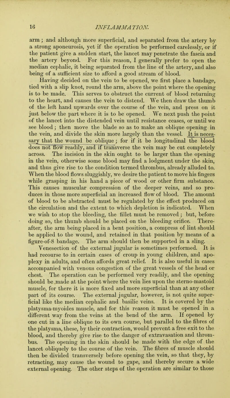 arm; and although more superficial, and separated from the artery by a strong aponeurosis, yet if the operation be performed carelessly, or if the patient give a sudden start, the lancet may penetrate the fascia and the artery beyond. For this reason, I generally prefer to open the median cephalic, it being separated from the line of the artery, and also being of a sufficient size to afford a good stream of blood. Having decided on the vein to be opened, we first place a bandage, tied with a slip knot, round the arm, above the point where the opening is to be made. This serves to obstruct the current of blood returning to the heart, and causes the vein to distend. We then draw the thumb of the left hand upwards over the course of the vein, and press on it just below the part where it is to be opened. We next push the point of the lancet into the distended vein until resistance ceases, or until we see blood; then move the blade so as to make an oblique opening in the vein, and divide the skin more largely than the vessel. It is neces- sary that the wound be oblique ; for if it be longitudinal the blood does not flow readily, and if transverse the vein may be cut completely across. The incision in the skin ought to be larger than the opening in the vein, otherwise some blood may find a lodgment under the skin, and thus give rise to the condition termed thrombus, already alluded to. When the blood flows sluggishly, we desire the patient to move his fingers while grasping in his hand a piece of wood or other firm substance. This causes muscular compression of the deeper veins, and so pro- duces in those more superficial an increased flow of blood. The amount of blood to be abstracted must be regulated by the effect produced on the circulation and the extent to which depletion is indicated. When we wish to stop the bleeding, the fillet must be removed; but, before doing so, the thumb should be placed on the bleeding orifice. There- after, the arm being placed in a bent position, a compress of lint should be applied to the wound, and retained in that position by means of a figure-of-8 bandage. The arm should then be supported in a sling. Venesection of the external jugular is sometimes performed. It is had recourse to in certain cases of croup in young children, and apo- plexy in adults, and often affords great relief. It is also useful in cases accompanied with venous congestion of the great vessels of the head or chest. The operation can be performed very readily, and the opening should be made at the point where the vein lies upon the sterno-mastoid muscle, for there it is more fixed and more superficial than at any other part of its course. The external jugular, however, is not quite super- ficial like the median cephalic and basilic veins. It is covered by the platysma-myoides muscle, and for this reason it must be opened in a different way from the veins at the bend of the arm. If opened by one cut in a line oblique to its own course, but parallel to the fibres of the platysma, these, by their contraction, would prevent a free exit to the blood, and thereby give rise to the danger of extravasation and throm- bus. The opening in the skin should be made with the edge of the lancet obliquely to the course of the vein. The fibres of muscle should then be divided transversely before opening the vein, so that they, by retracting, may cause the wound to gape, and thereby secure a wide external opening. The other steps of the operation are similar to those