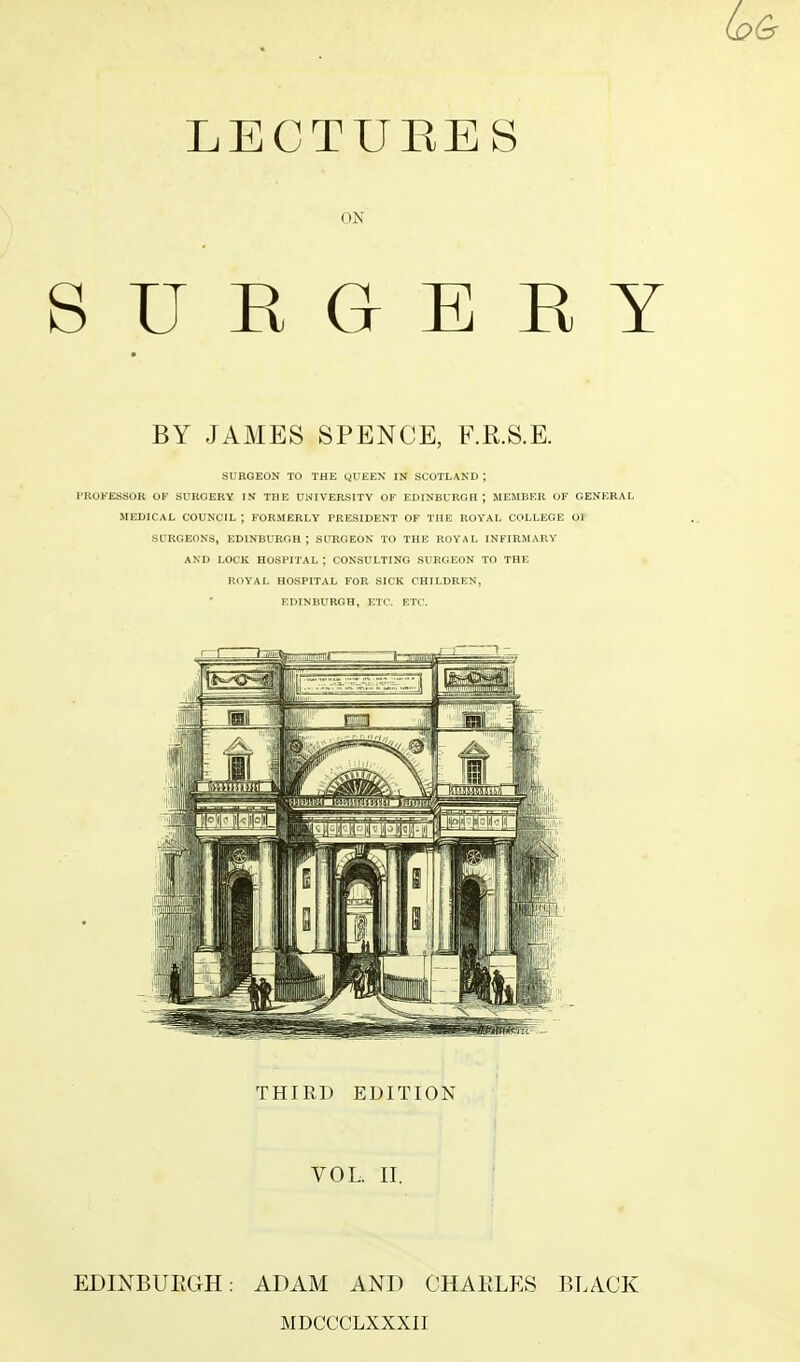 LECTUEES ON SURGERY BY JAMES SPENCE, F.R.S.E. SURGEON TO THE QUEEN IN SCOTLAND J PROFESSOR OF SURGERY IN THE UNIVERSITY OF EDINBURGH J MEMBER OF GENERAL MEDICAL COUNCIL; FORMERLY PRESIDENT OF THE ROYAL COLLEGE Ol SURGEONS, EDINBURGH; SURGEON TO THE ROYAL INFIRMARY AND LOCK HOSPITAL ; CONSULTING SURGEON TO THE ROYAL HOSPITAL FOR SICK CHILDREN, EDINBURGH, ETC. ETC. THIRD EDITION VOL. II. EDINBURGH: ADAM AND CHARLES BLACK MDCCCLXXXII