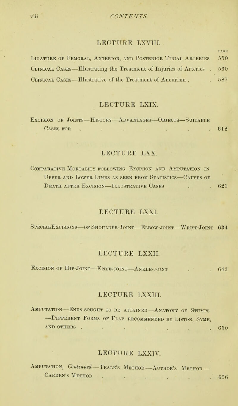 LECTURE LXVIII. PAGE Ligature of Femoral, Anterior, and Posterior Tibial Arteries 550 Clinical Cases—Illustrating the Treatment of Injuries of Arteries . 560 Clinical Cases—Illustrative of the Treatment of Aneurism . . 587 LECTURE LXIX. Excision of Joints—History—Advantages—Objects—Suitable Cases for . . . . . . .612 LECTURE LXX. Comparative Mortality following Excision and Amputation in Upper and Lower Limbs as seen from Statistics—Causes of Death after Excision—Illustrative Cases . .621 LECTURE LXXI. Special Excisions—of Shoulder-Joint—Elbow-joint—Wrist-Joint 634 LECTURE LXXII. Excision of Hip-Joint—Knee-joint—Ankle-joint . . 643 LECTURE LXXIII. Amputation—Ends sought to be attained—Anatomy of Stumps —Different Forms of Flap recommended by Liston, Syme, and others .... 050 LECTURE LXXIV. Amputation, Continued—Teale's Method—Author's Method — Carden's Method ... 056