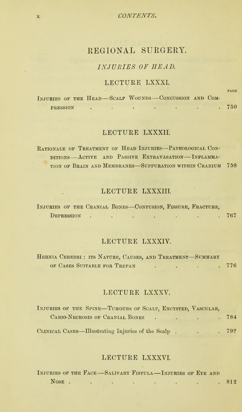 REGIONAL SURGERY. INJURIES OF HEAD. LECTURE LXXXI. PAGE Injuries op the Head—Scalp Wounds—Concussion and Com- pression ....... 750 LECTURE LXXXII. Rationale of Treatment op Head Injuries—Pathological Con- ditions—Active and Passive Extravasation—Inflamma- tion of Brain and Membranes—Suppuration within Cranium 758 LECTURE LXXXIII. Injuries op the Cranial Bones—Contusion, Fissure, Fracture, Depression ....... 767 LECTURE LXXXIV. Hernta Cerebri : its Nature, Causes, and Treatment—Summary op Cases Suitable for Trepan .... 776 LECTURE LXXXV. Injuries of the Spine—Tumours of Scalp, Encysted, Vascular, Cario-Necrosis of Cranial Bones .... 784 Clinical Cases—Illustrating Injuries of the Scalp . . .799 LECTURE LXXXVI. Injuries of the Face—Salivary Fistula—Injuries of Eye and Nose ........ 812