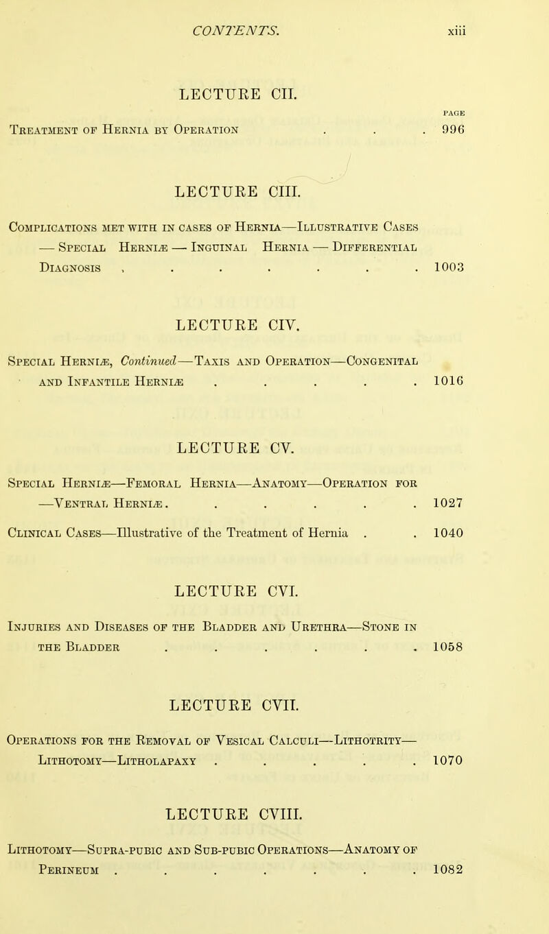 LECTURE CII. PAGE Treatment of Hernia by Operation . . . 9.96 LECTURE CIII. Complications met with in cases op Hernia—Illustrative Cases — Special Hernle — Inguinal Hernia — Differential Diagnosis ....... 1003 LECTURE CIV. Special Hernle, Continued—Taxis and Operation—Congenital and Infantile Hernia . . . . .1010 LECTURE CV. Special Hernia—Femoral Hernia—Anatomy—Operation for —Ventral Hernle. . . . . .1027 Clinical Cases—Illustrative of the Treatment of Hernia . . 1040 LECTURE CVI. Injuries and Diseases of the Bladder and Urethra—Stone in the Bladder ...... 1058 LECTURE CVIT. Operations for the Removal of Vesical Calculi—Lithotrity— Lithotomy—Litholapaxy ..... 1070 LECTURE CVIIL Lithotomy—Supra-pubic and Sub-pubic Operations—Anatomy of Perineum ....... 1082