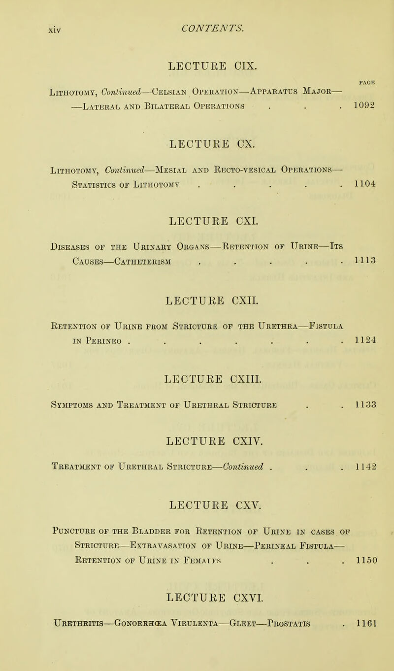 LECTURE CIX. PAGE Lithotomy, Continued—Celsian Operation—Apparatus Major— —Lateral and Bilateral Operations . . . 1092 LECTURE CX. Lithotomy, Continued—Mesial and Recto-vesical Operations— Statistics of Lithotomy . . . . .1104 LECTURE CXI. Diseases of the Urinary Organs—Retention of Urine—Its Causes—Catheterism . . . . .1113 LECTURE CXIL Retention of Urine from Stricture of the Urethra—Fistula in Perineo . . . . . . .1124 LECTURE CXIII. Symptoms and Treatment of Urethral Stricture . .1133 LECTURE CXIV. Treatment of Urethral Stricture—Continued . . .1142 LECTURE CXV. Puncture of the Bladder for Retention of Urine in cases of Stricture—Extravasation of Urine—Perineal Fistula— Retention of Urine in Femaifk . . .1150 LECTURE CXVI. Urethritis—Gonorrhoea Virulenta—Gleet—Prostatis . 1161